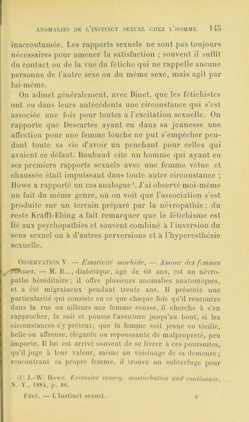 inaecoiitumce. Les rapports sexuels ne sont pas toujours nécessaires pour amener la satisfaction ; souvent il sufüt du contact ou de la vue du fétiche qui ne rappelle aucune personne de l’autre sexe ou du même sexe, mais agit par lui-même. On admet généralement, avec Binet, que les fétichistes ont eu dans leurs antécédents une circonstance qui s’est associée une fois pour toutes à l’excitation sexuelle. On rapporte que Descartes ayant eu dans sa jeunesse une alï'ection pour une femme louche ne put s’empêcher [len- dant toute sa vie d’avoir un penchant pour celles qui avaient ce défaut. Iloubaud cite un homme qui ayant eu ses premiers rapports sexuels avec une femme vêtue et chaussée était impuissant dans toute autre circonstance ; llowe a rapporté un cas analogue '. J’ai observé moi-même un fait du même genre, où on voit que l’association s’est I produite sur un terrain préparé par la névropathie; du I reste KratVt-Ebing a fait remarquer que le fétichisme est I lié aux psychopathies et souvent combiné à l’inversion du i sens sexuel ou à d’autres perversions et à l’hyperesthésie ! sexuelle. Observation V. — lùnolioilc morbide. — Amour des femmes \y'Tf7f(sses. — M. li..., diabéticiiic, âgé de 00 ans, est un névro- pathe héréditaire; il olïVe plusieurs anomalies anatomiques, et a été migraineux pendant trente ans. 11 présente une particularité qui consiste en ce que chaque fois (ju’il rencontre dans la rue ou ailleurs une femme rousse, il cherche à s'en rapprocher, la suit et pousse l’aventure jusqu’au bout, si les circonstances s'y prêtent; que la femme soit jeune ou vieille, belle ou affreuse, élégante ou repoussante de malpropreté, peu importe. Il lui est arrivé souvent de se livrer à ces poursuites, qu’il juge à leur valeur, même au voisinage de sa demeure ; rencontrant sa propre femme, il trouve un subterfuge pour (I) .l.-W. Ilowo. E.rcessivc venenj. mas/iirbalioii and conlinence, I N.-Y., 1884, p. 8(i. FÉiti;. — L'Instinct sexuel. ;)