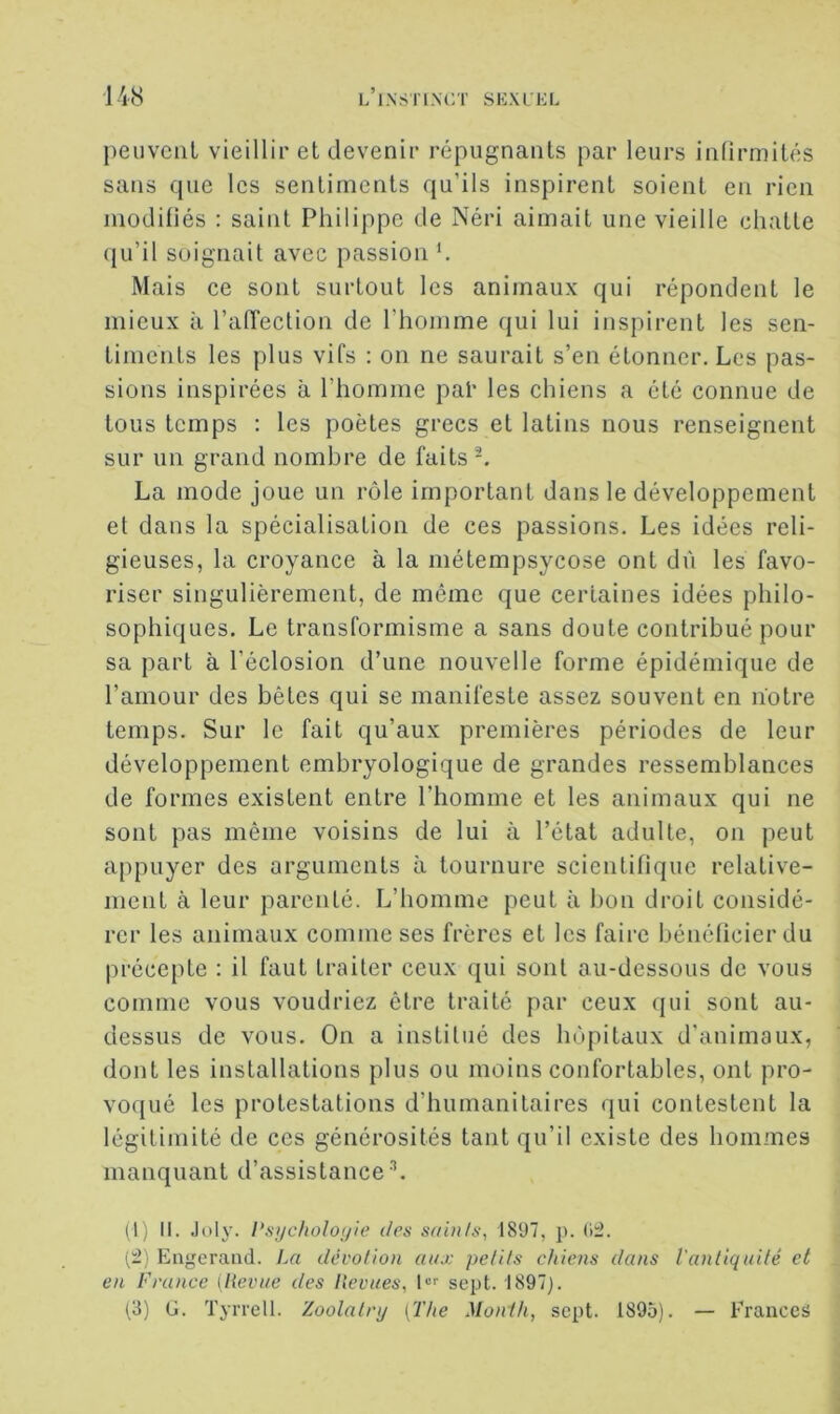 peuvent vieillir et devenir répugnants par leurs infirmités sans que les sentiments qu’ils inspirent soient en rien modifiés : saint Philippe de Néri aimait une vieille chatte qu’il soignait avec passion Mais ce sont surtout les animaux qui répondent le mieux à l’affection de l’homme qui lui inspirent les sen- timents les plus vifs : on ne saurait s’en étonner. Les pas- sions inspirées à l’homme pal’ les chiens a été connue de tous temps : les poètes grecs et latins nous renseignent sur un grand nombre de faits-. La mode joue un rôle important dans le développement et dans la spécialisation de ces passions. Les idées reli- gieuses, la croyance à la métempsycose ont dû les favo- riser singulièrement, de même que certaines idées philo- sophiques. Le transformisme a sans doute contribué pour sa part à l’éclosion d’une nouvelle forme épidémique de l’amour des bêles qui se manifeste assez souvent en notre temps. Sur le fait qu’aux premières périodes de leur développement embryologique de grandes ressemblances de formes existent entre l’homme et les animaux qui ne sont pas même voisins de lui à l’état adulte, on peut appuyer des arguments à tournure scientifique relative- ment à leur parenté. L’homme peut à bon droit considé- rer les animaux comme ses frères et les faire bénéficier du précepte : il faut traiter ceux qui sont au-dessous de vous comme vous voudriez être traité par ceux qui sont au- dessus de vous. On a institué des hôpitaux d’animaux, dont les installations plus ou moins confortables, ont pro- voqué les protestations d’humanitaires qui contestent la légitimité de ces générosités tant qu’il existe des hommes manquant d’assistance L (I) II. -loly. l\si/cholo(/ie des sain/s, 1897, p. (1:2. (:2) Engeraiid. La dévotion aux petits chiens dans l'antiquité et en France [Revue des Revues, !“'• sept. 1897). (S) G. Tyrrell. Zoolatnj [The Monih, sept. 1895). — Franccâ