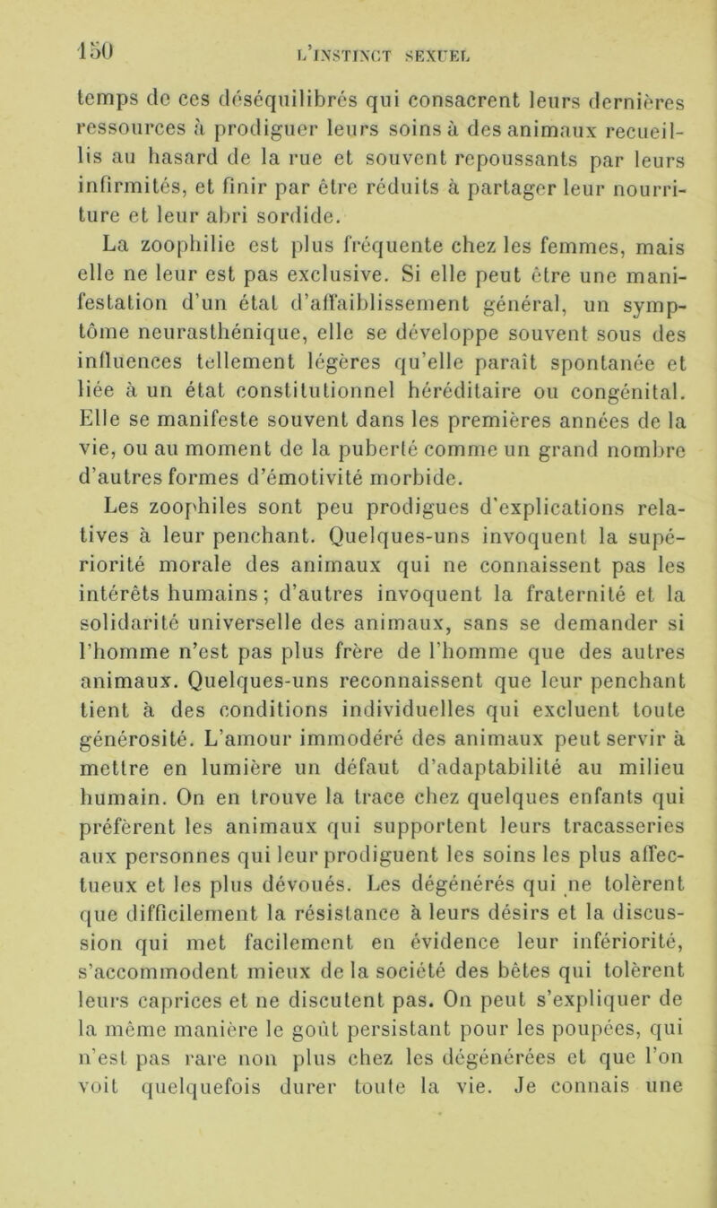 temps de ces déséquilibrés qui consacrent leurs dernières ressources à prodiguer leurs soins à des animaux recueil- lis au hasard de la rue et souvent repoussants par leurs infirmités, et finir par être réduits à partager leur nourri- ture et leur abri sordide. La zoophilie est plus fréquente chez les femmes, mais elle ne leur est pas exclusive. Si elle peut être une mani- festation d’un état d’affaiblissement général, un symp- tôme neurasthénique, elle se développe souvent sous des influences tellement légères qu’elle paraît spontanée et liée à un état constitutionnel héréditaire ou congénital. Elle se manifeste souvent dans les premières années de la vie, ou au moment de la puberté comme un grand nombre d’autres formes d’émotivité morbide. Les zoophiles sont peu prodigues d'explications rela- tives à leur penchant. Quelques-uns invoquent la supé- riorité morale des animaux qui ne connaissent pas les intérêts humains ; d’autres invoquent la fraternité et la solidarité universelle des animaux, sans se demander si l’homme n’est pas plus frère de l’homme que des autres animaux. Quelques-uns reconnaissent que leur penchant tient à des conditions individuelles qui excluent toute générosité. L’amour immodéré des animaux peut servir à mettre en lumière un défaut d’adaptabilité au milieu humain. On en trouve la trace chez quelques enfants qui préfèrent les animaux qui supportent leurs tracasseries aux personnes qui leur prodiguent les soins les plus affec- tueux et les plus dévoués. Les dégénérés qui ne tolèrent rjue difficilement la résistance à leurs désirs et la discus- sion qui met facilement en évidence leur infériorité, s’accommodent mieux de la société des bêtes qui tolèrent leurs caprices et ne discutent pas. On peut s’expliquer de la même manière le goût persistant pour les poupées, qui n’est pas rare non plus chez les dégénérées et que l’on voit quelquefois durer toute la vie. Je connais une