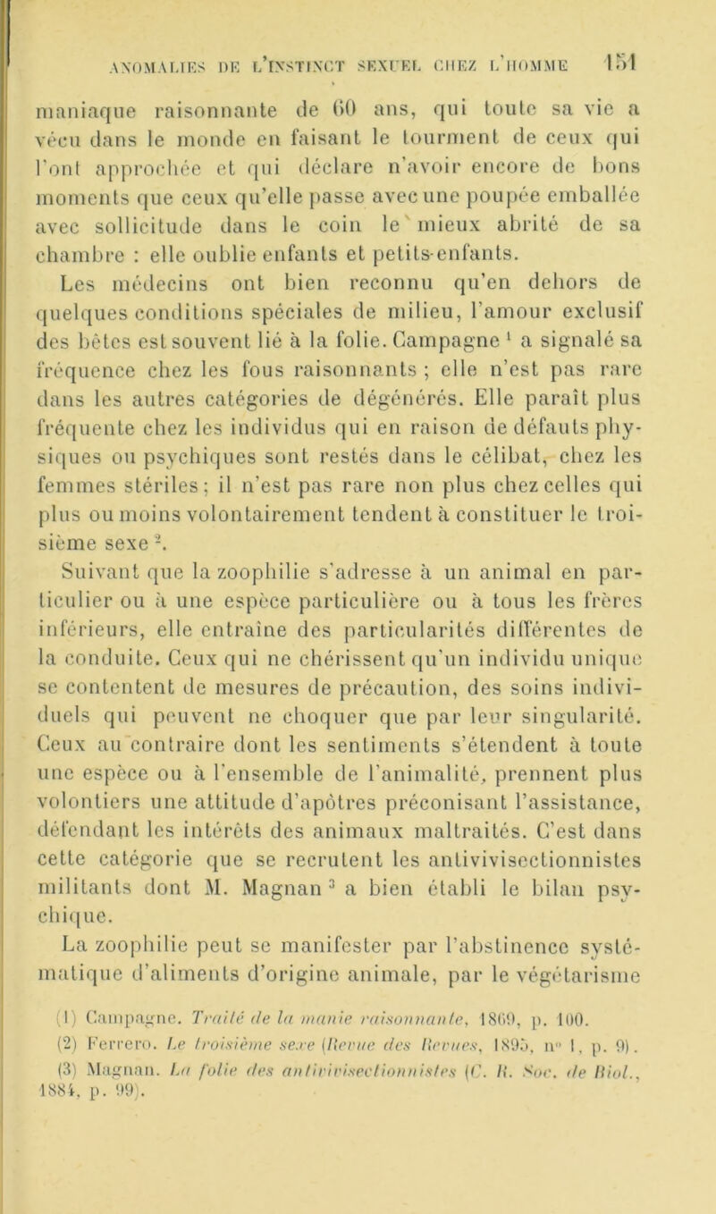 AXOM.U,]RS DK l/iySTLNT,T SEXTEf. CHEZ l’iIOMME Uil maniaque raisonnante de ()(i ans, qui loulc sa vie a vécu dans le inonde en faisant le tourment de ceux (|ui l'ont approchée et qui déclare n’avoir encore de bons moments que ceux qu’elle jiasse avec une poujiée emballée avec sollicitude dans le coin le'mieux abrité de sa chambre : elle oublie enfants et petits-enfants. Les médecins ont bien reconnu qu’en dehors de quelques conditions spéciales de milieu, l’amour exclusif des bêtes est souvent lié à la folie. Campagne ‘ a signalé sa fréquence chez les fous raisonnants ; elle n’est pas rare dans les autres catégories de dégénérés. Elle paraît plus fréquente chez les individus qui en raison de défauts phy- siques ou psychiques sont restés dans le célibat, chez les femmes stériles; il n’est pas rare non plus chez celles qui plus ou moins volontairement tendent à constituer le troi- sième sexe Suivant que la zoophilie s'adresse à un animal en par- ticulier ou à une espèce particulière ou à tous les frères itiférieurs, elle entraîne des particularités dilTérenles de la conduite. Ceux qui ne chérissent qu'un individu unique SC contentent de mesures de précaution, des soins indivi- duels qui peuvent ne choquer que par leur singularité, lieux au contraire dont les sentiments s’étendent à toute une espèce ou à l'ensemble de l’animalité, prennent plus volontiers une attitude d’apôtres préconisant l’assistance, défendant les intérêts des animaux maltraités. C’est dans cette catégorie que se recrutent les antivivisectionnistes militants dont M. Magnan ^ a bien établi le bilan psy- chi(|ue. La zoophilie peut se manifester par l’abstinence systé- matique d’aliments d’origine animale, par le végétarisme (1) C.-impanne. Trailé de la manie raisoinian/e, p. 100. (2) Ferrero. Le froisième ae.re (llerae des Iterae.'f, IS9Ô. ii I, p. 9). (3) Magnan. Ini folie des antiriei.sectioiinis/es {C. /(. Soe, de lii(d., ■1884, p. 09).