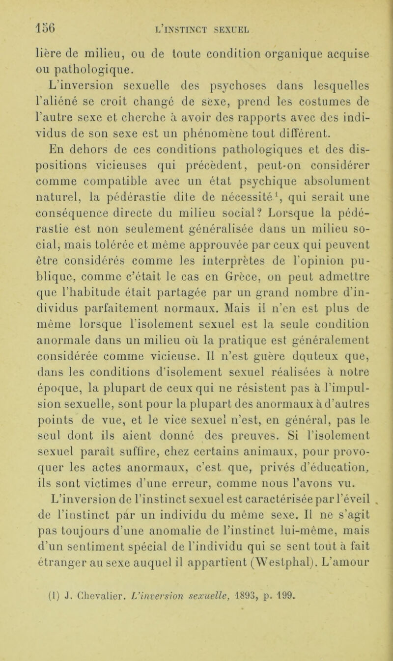 lière de milieu, ou de toute condition organique acquise ou pathologique. L’inversion sexuelle des psychoses dans lesquelles l'aliéné se croit changé de sexe, prend les costumes de l’autre sexe et cherche à avoir des rapports avec des indi- vidus de son sexe est un phénomène tout différent. En dehors de ces conditions pathologiques et des dis- positions vicieuses qui précèdent, peut-on considérer comme compatible avec un état psychique absolument naturel, la pédérastie dite de nécessité^ qui serait une conséquence directe du milieu social? Lorsque la pédé- rastie est non seulement généralisée dans un milieu so- cial, mais tolérée et même approuvée par ceux qui peuvent être considérés comme les interprètes de l’opinion pu- blique, comme c’était le cas en Grèce, on peut admettre que l’habitude était partagée par un grand nombre d’in- dividus parfaitement normaux. Mais il n’en est plus de même lorsque l'isolement sexuel est la seule condition anormale dans un milieu où la pratique est généralement considérée comme vicieuse. Il n’est guère dquteux que, dans les conditions d’isolement sexuel réalisées à notre époque, la plupart de ceux qui ne résistent pas à l’impul- sion sexuelle, sont pour la plupart des anormaux à d’autres points de vue, et le vice sexuel n’est, en général, pas le seul dont ils aient donné des preuves. Si l’isolement sexuel paraît suflire, chez certains animaux, pour provo- quer les actes anormaux, c’est que, privés d’éducation, ils sont victimes d’une erreur, comme nous l’avons vu. L’inversion de l’instinct sexuel est caractérisée par l’éveil . de l’instinct par un individu du même sexe. Il ne s’agit pas toujours d’une anomalie de l’instinct lui-même, mais d’un sentiment spécial de l’individu qui se sent tout à fait étranger au sexe auquel il appartient (Westphalj. L’amour (1) J. Chevalier. L'inversion sexuelle, 1893, p. 199.