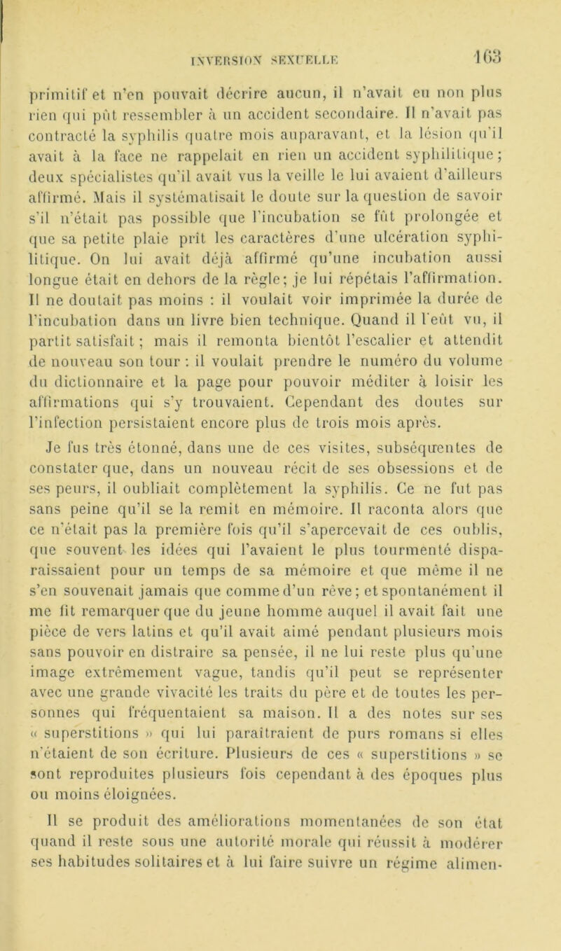 I.WRKSIOX SKXTKLRE lOI-î primitil et n’cn pouvait décrire aucun, il n’avail eu non pins rien (]ui pût ressembler à nn accident secondaire. Il n’avait pas contracté la syphilis quatre mois auparavant, et la lésion qnil avait à la lace ne rappelait en rien un accident syphilitique; deux spécialistes qu'il avait vus la veille le lui avaient d’ailleurs affirmé. Mais il systématisait le doute sur la question de savoir s'il n’était pas possible (jue l'incubation se fût prolongée et f(ue sa petite plaie prît les caractères d’une ulcération syphi- litique. On lui avait déjcà affirmé qu’une incuhation aussi longue était en dehors de la règle; je lui répétais l’affirmation. Il ne doutait pas moins ; il voulait voir imprimée la durée de l’incuhation dans un livre bien technique. Quand il l’eût vu, il partit satisfait ; mais il remonta bientôt l’escalier et attendit de nouveau son tour ; il voulait prendre le numéro du volume du dictionnaire et la page pour pouvoir méditer à loisir les affirmations (jui s’y trouvaient. Cependant des doutes sur l’infection persistaient encore plus de trois mois après. .Je fus très étonné, dans une de ces visites, subséqirentes de constater que, dans un nouveau récit de ses obsessions et de ses peurs, il oubliait complètement la syphilis. Ce ne fut pas sans peine qu’il se la remit en mémoire. Il raconta alors que ce n'était pas la première fois qu’il s’apercevait de ces oublis, que souvent les idées qui l’avaient le plus tourmenté dispa- raissaient pour un temps de sa mémoire et que même il ne s’en souvenait jamais que comme d’un rêve; et spontanément il me lit remarquer que du jeune homme auquel il avait fait une pièce de vers latins et qu’il avait aimé pendant plusieurs mois sans pouvoir en distraire sa pensée, il ne lui reste plus qu'une image extrêmement vague, tandis qu’il peut se représenter avec une grande vivacité les traits du père et de toutes les per- sonnes qui fréquentaient sa maison. Il a des notes sur ses « superstitions » qui lui paraîtraient de purs romans si elles n'étaient de son écriture. Plusieurs de ces « superstitions » se sont reproduites plusieurs fois cependant à des époques plus ou moins éloignées. Il se produit des améliorations momentanées de son état quand il reste sous une autorité morale qui réussit à modérer ses habitudes solitaires et à lui faire suivre un régime alimen-