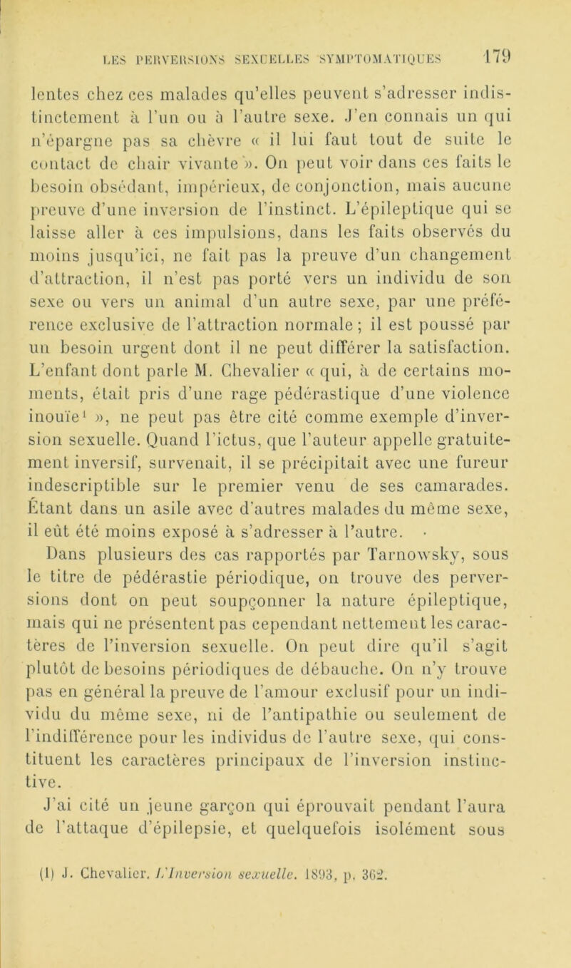 171» leiilcs chez ces malades qu’elles peuvent s’adresser indis- tinctement à run ou à l’autre sexe. .l’en connais un qui n’épargne pas sa chèvre « il lui faut tout de suite le contact de chair vivante ». On peut voir dans ces faits le besoin obsédant, impérieux, de conjonction, mais aucune preuve d’une inversion de l’instinct. L’épileptique qui se laisse aller à ces impulsions, dans les faits observés du moins jusqu’ici, ne fait pas la preuve d’un changement d’attraction, il n’est pas porté vers un individu de son sexe ou vers un animal d’un autre sexe, par une préfé- rence exclusive de l’attraction normale; il est poussé par un besoin urgent dont il ne peut différer la satisfaction. L’enfant dont parle M. Chevalier « qui, à de certains mo- ments, était pris d’une rage pédérastique d’une violence inouïe' », ne peut pas être cité comme exemple d’inver- sion sexuelle. Quand l’ictus, que l’auteur appelle gratuite- ment inversif, survenait, il se précipitait avec une fureur indescriptible sur le premier venu de ses camarades. Etant dans un asile avec d'autres malades du meme sexe, il eût été moins exposé à s’adresser à l’autre. • Dans plusieurs des cas rapportés par Tarnowsky, sous le titre de pédérastie périodique, on trouve des perver- sions dont on peut soupçonner la nature épileptique, mais qui ne présentent pas cependant nettement les carac- tères de l’inversion sexuelle. On peut dire qu’il s’agit plutôt de besoins périodiques de débauche. On n’y trouve pas en général la preuve de l’amour exclusif pour un indi- vidu du môme sexe, ni de l’antipathie ou seulement de l’inditrérence pour les individus de l’autre sexe, (jui cons- tituent les caractères principaux de l’inversion instinc- tive. J’ai cité un jeune garçon qui éprouvait pendant l’aura de l'attaque d’épilepsie, et quelquefois isolément sous