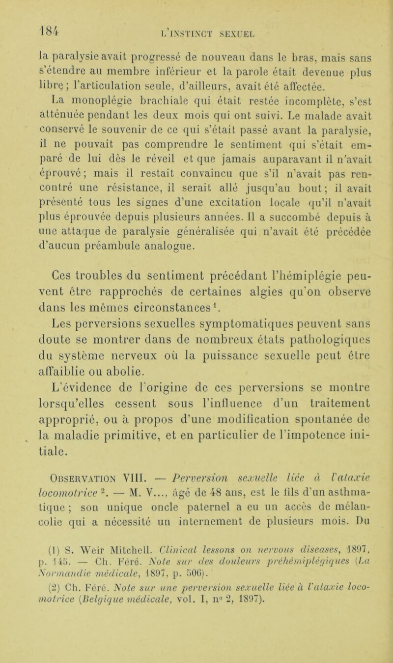 la paralysie avait progressé de nouveau dans le bras, mais sans s’étendre au membre inférieur et la parole était devenue plus libi-Q ; l’articulation seule, d’ailleurs, avait été alfectée. La monoplégie brachiale qui était restée incomplète, s’est atténuée pendant les deux mois qui ont suivi. Le malade avait conservé le souvenir de ce qui s’était passé avant la paralysie, il ne pouvait pas comprendre le sentiment qui s’était em- paré de lui dès le réveil et que jamais auparavant il n'avait éprouvé; mais il restait convaincu que s’il n’avait pas ren- contré une résistance, il serait allé jusqu’au bout; il avait présenté tous les signes d’une excitation locale qu’il n’avait plus éprouvée depuis plusieurs années. 11 a succombé depuis à une attaque de paralysie généralisée qui n’avait été précédée d’aucun préambule analogue. Ces troubles du sentiment précédant l’hémiplégie peu- vent être rapprochés de certaines algies qu’on observe dans les mêmes circonstances L Les perversions sexuelles symptomatiques peuvent sans doute se montrer dans de nombreux états pathologiques du système nerveux où la puissance sexuelle peut être ad’aiblie ou abolie. L’évidence de l’origine de ces perversions se montre lorsqu’elles cessent sous l’inlluence d’un traitement approprié, ou à propos d’une modification spontanée de la maladie primitive, et en particulier de l’impotence ini- tiale. OnsERVATiON VHL — Perversion sexuelle liée à Valaxie locomoirice -. — M. V..., âgé de 48 ans, est le lils d’un asthma- tique ; son unique oncle paternel a eu un accès de mélan- colie qui a nécessité un internement de plusieurs mois. Du (I) S. Weir Mitchell. CUnicai tessons on nervoi/s diseases, 1897. p. ,143. — Cil. Féré. Note sur des douleurs préhëinipléniques (Lu Xurmandle médicale, 1897. p. 300). (t) Ch. Féré. 'Noie sur une perversion sexuelle liée à Valaxie loco- moirice {Belgique médicale, vol. 1, n» 2, 1897).