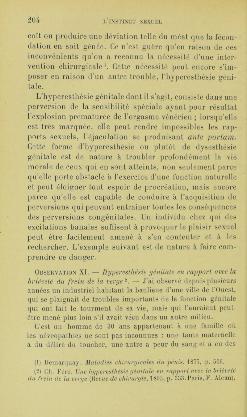 coïl ou produire une déviation telle du méat que la fécon- dation en soit gênée. Ce n’est guère qu’en raison de ces inconvénients qu’on a reconnu la nécessité d’une inter- vention chirurgicale'. Cette nécessité peut encore s’im- poser en raison d’un autre trouble, l’hyperesthésie géni- tale. L’hyperesthésie génitale dont il s’agit, consiste dans une perversion de la sensibilité spéciale ayant pour résultat l’explosion prématurée de l’orgasme vénérien ; lorsqu’elle est très marquée, elle peut rendre impossibles les rap- ports sexuels, l’éjaculation se produisant ante portam. Cette forme d’hyperesthésie ou plutôt de dysesthésie génitale est de nature à troubler profondément la vie morale de ceux qui en sont atteints, non seulement parce qu’elle porte obstacle à l’exercice d’une fonction naturelle et peut éloigner tout espoir de procréation, mais encore parce qu’elle est capable de conduire à l’acquisition de perversions qui peuvent entraîner toutes les conséquences des perversions congénitales. Un individu chez qui des excitations banales suffisent à provoquer le plaisir sexuel peut être facilement amené à s’en contenter et à les rechercher. L’exemple suivant est de nature à faire com- prendre ce danger. Observation XI. — Ihjpereslhésie génitale en rapport avec la brièveté du frein de la verge^. — .l’ai observé depuis plusieurs années un industriel habitant la banlieue d’une ville de l'Ouest, (lui se plaignait de troubles importants de la fonction génitale qui ont fait le tourment de sa vie, mais qui l’auraient peut- être mené plus loin s’il avait vécu dans un autre milieu. C’est un homme de 30 ans appartenant à une famille où les névropathies ne sont pas inconnues : une tante maternelle a du délire du toucher, une autre a peur du sang et a eu des (1) l)einar(|uay. Maladies clurargicales du pénis, 1877, p. oüti. (2) (3i. Féi'c. Vue hyperesthésie (jénilule en rapport arec la brièveté du f'rein de la verge {Revue de chirurgie, 18Uj, p. 333. Paris, F. Alcan).