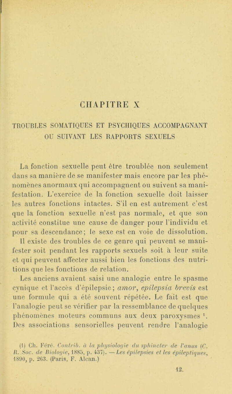 CirAPITUE X TROUBLES SOMATIQUES ET PSYCHIQUES ACCOMPAGNANT OU SUIVANT LES RAPPORTS SEXUELS La fonction sexuelle peut être troublée non seulement dans sa manière de se manifester mais encore par les phé- nomènes anormaux qui accompagnent ou suivent sa mani- festation. L’exercice de la fonction sexuelle doit laisser les autres fonctions intactes. S’il en est autrement c’est que la fonction sexuelle n’est pas normale, et que son activité constitue une cause de danger pour l’individu et pour sa descendance; le sexe est en voie de dissolution. 11 existe des troubles de ce genre qui peuvent se mani- fester soit pendant les rapports sexuels soit à leur suite et qui peuvent affecter aussi bien les fonctions des nutri- tions que les fonctions de relation. Les anciens avaient saisi une analogie entre le spasme cynique et l’accès d’épilepsie; amor, epilepsia brems est une formule qui a été souvent répétée. Le fait est que l’analogie peut se vérifier par la ressemblance de quelques phénomènes moteurs communs aux deux paroxysmes ‘. Des associations sensorielles peuvent rendre l’analogie (1) Ch. Féré. Conlrih. à la phnsiolofiie du sphinc/er de l'ayïus (C. R. Soc. de Riolofiie, 1885, p. 437). —Les épilepsies et les épileptiques., 1890, p. :2G3. (Paris, F. Alcan.)