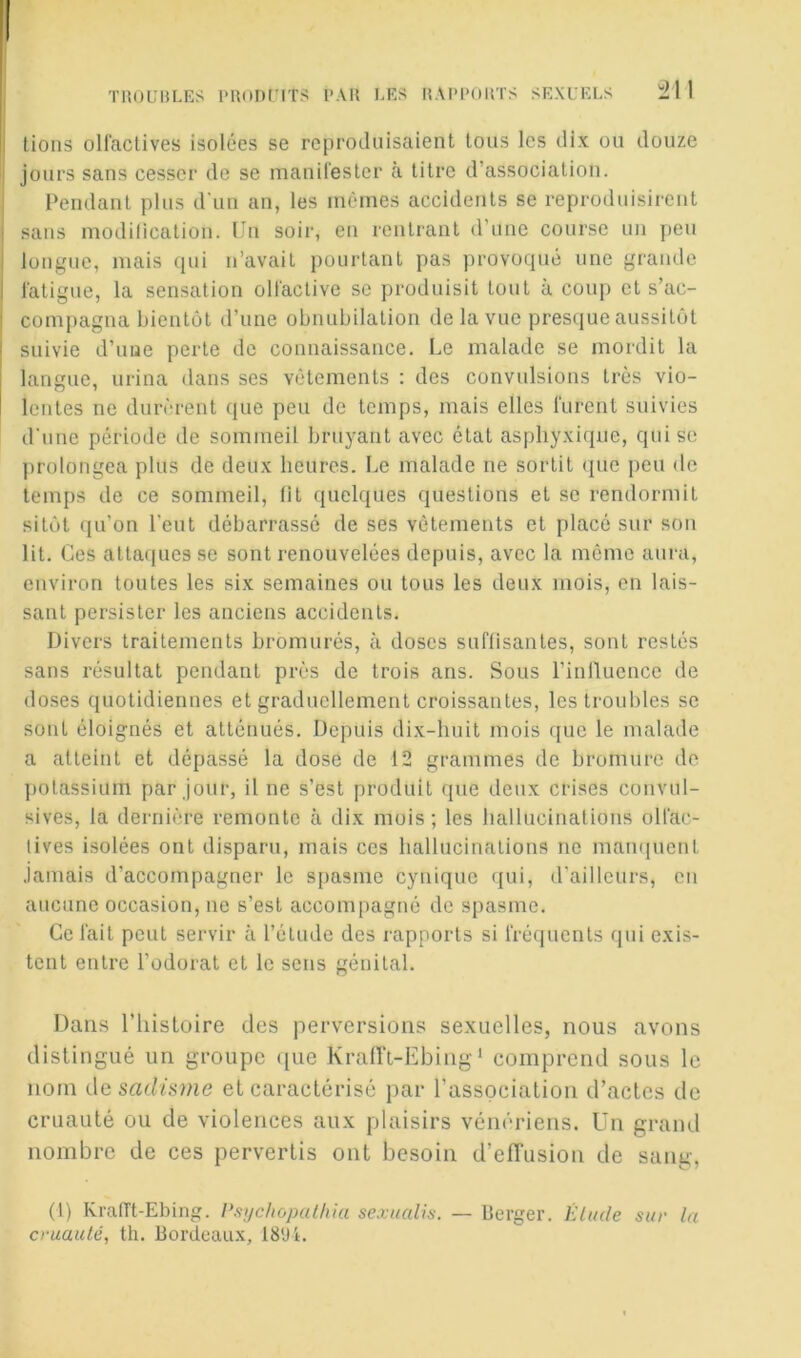 tiîouhles l'HonriTS par les rapports sexuels !:21 1 ! lions ollactives isolées se reproduisaient tous les dix ou douze jours sans cesser de se manirester à titre d’association. Pendant plus d'un an, les mêmes accidents se reproduisirent ■ sans modilication. Un soir, en rentrant d’une course un peu i longue, mais qui n’avait pourtant pas provoqué une grande l'atigue, la sensation oHaclive se produisit tout à coup et s’ac- compagna bientôt d’une obnubilation de la vue presque aussitôt suivie d’uue perte de connaissance. Le malade se mordit la langue, urina dans ses vêtements : des convulsions très vio- lentes ne durèrent que peu de temps, mais elles lurent suivies d'une période de sommeil bruyant avec état aspliyxitjue, qui se ])rolongea plus de deux heures. Le malade ne sortit (pic peu de temps de ce sommeil, lit quelques questions et se rendormit sitôt qu’on l'eut débarrassé de ses vêtements et placé sur son lit. Ces attaques se sont renouvelées depuis, avec la même aura, environ toutes les six semaines ou tous les deux mois, en lais- sant persister les anciens accidents. Divers traitements bromurés, à doses suffisantes, sont restés sans résultat pendant près de trois ans. Sous l’inlluencc de doses quotidiennes et graduellement croissantes, les troubles se sont éloignés et atténués. Depuis dix-huit mois que le malade a atteint et dépassé la dose de 12 grammes de bromure de potassium par jour, il ne s’est produit que deux crises convul- sives, la dernière remonte à dix mois; les hallucinations olfac- lives isolées ont disparu, mais ces hallucinations ne mainpicnl Jamais d’accompagner le spasme cynique qui, d'ailleurs, en aucune occasion, ne s’est accompagné de s[)asme. Ce fait peut servir à l’élude des rapports si fréquents qui exis- tent entre l’odorat et le sens génital. Dans riiistoire des perversions sexuelles, nous avons distingué un groupe ([ue Krairi-Ebing ' comprend sous le nom de sacifsme et caractérisé par l’association d’actes de cruauté ou de violences aux plaisirs vénériens, ün grand nombre de ces pervertis ont besoin d’efTusion de sang, (1) Kraiït-Ebing. l’.v/c/iopat/iiu sexualis. — berger. Élude sur la cruauté, th. bordeau-x, 1894.