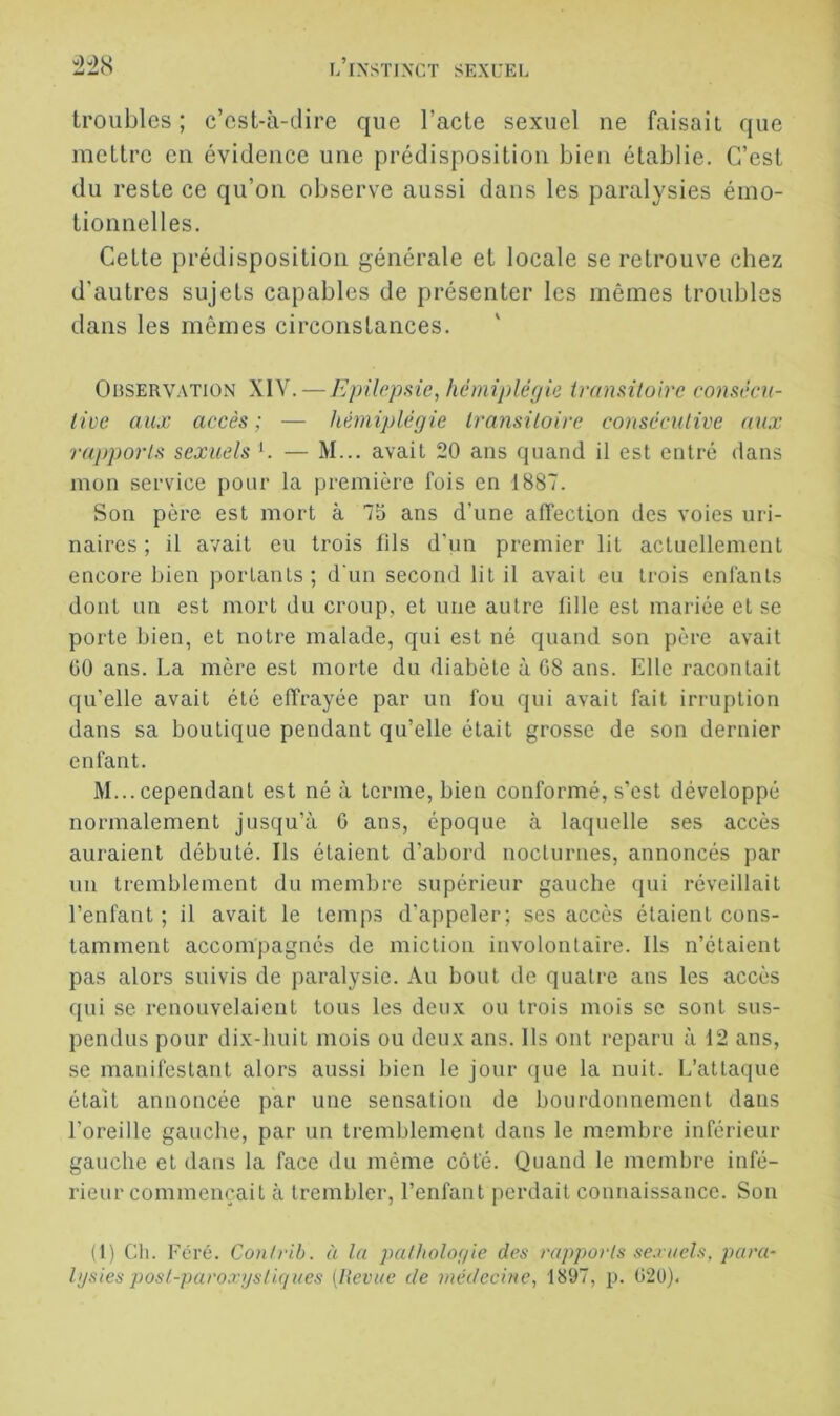 troubles ; c’est-à-dire que l’acte sexuel ne faisait que mettre en évidence une prédisposition bien établie. C’est du reste ce qu’on observe aussi dans les paralysies émo- tionnelles. Celte prédisposition générale et locale se retrouve chez d’autres sujets capables de présenter les mêmes troubles dans les mêmes circonstances. OnsERVATiON XIV.—Epilepsie, hémiplégie iransiloirc comécn- live aux accès ; — hémiplégie Iransiloire conséculive aux rapports sexuels C — M... avait 20 ans quand il est entré dans mon service pour la première fois en 1887. Son père est mort à 73 ans d’une affection des voies uri- naires ; il avait eu trois lils d’un premier lit actuellement encore bien portants; d'un second lit il avait eu trois enfants dont un est mort du croup, et une autre lille est mariée et se porte bien, et notre malade, qui est né quand son père avait üO ans. La mère est morte du diabète à G8 ans. Elle racontait qu’elle avait été effrayée par un fou qui avait fait irruption dans sa boutique pendant qu’elle était grosse de son dernier enfant. M... cependant est né à terme, bien conformé, s’est développé normalement jusqu’à G ans, époque à laquelle ses accès auraient débuté. Ils étaient d’abord nocturnes, annoncés par un tremblement du membre supérieur gauche qui réveillait l’enfant ; il avait le temps d'appeler; ses accès étaient cons- tamment accompagnés de miction involontaire. Ils n’étaient pas alors suivis de paralysie. Au bout tic quatre ans les accès qui se renouvelaient tous les deux ou trois mois se sont sus- pendus pour dix-huit mois ou deux ans. Ils ont reparu à 12 ans, se manifestant alors aussi bien le jour que la nuit. L’attaque était annoncée par une sensation de bourdonnement dans l’oreille gauche, par un tremblement dans le membre inférieur gauche et dans la face du même côté. Quand le membre infé- rieur commençait à trembler, l’enfant perdait connaissance. Son (L Ch. Ecré. Contvib. à la patholor/ie des rapporlsse.viiels,para- Igsies posf-paroxgs/igl/es [lieviie de médecine, 1897, ji. G2ü).