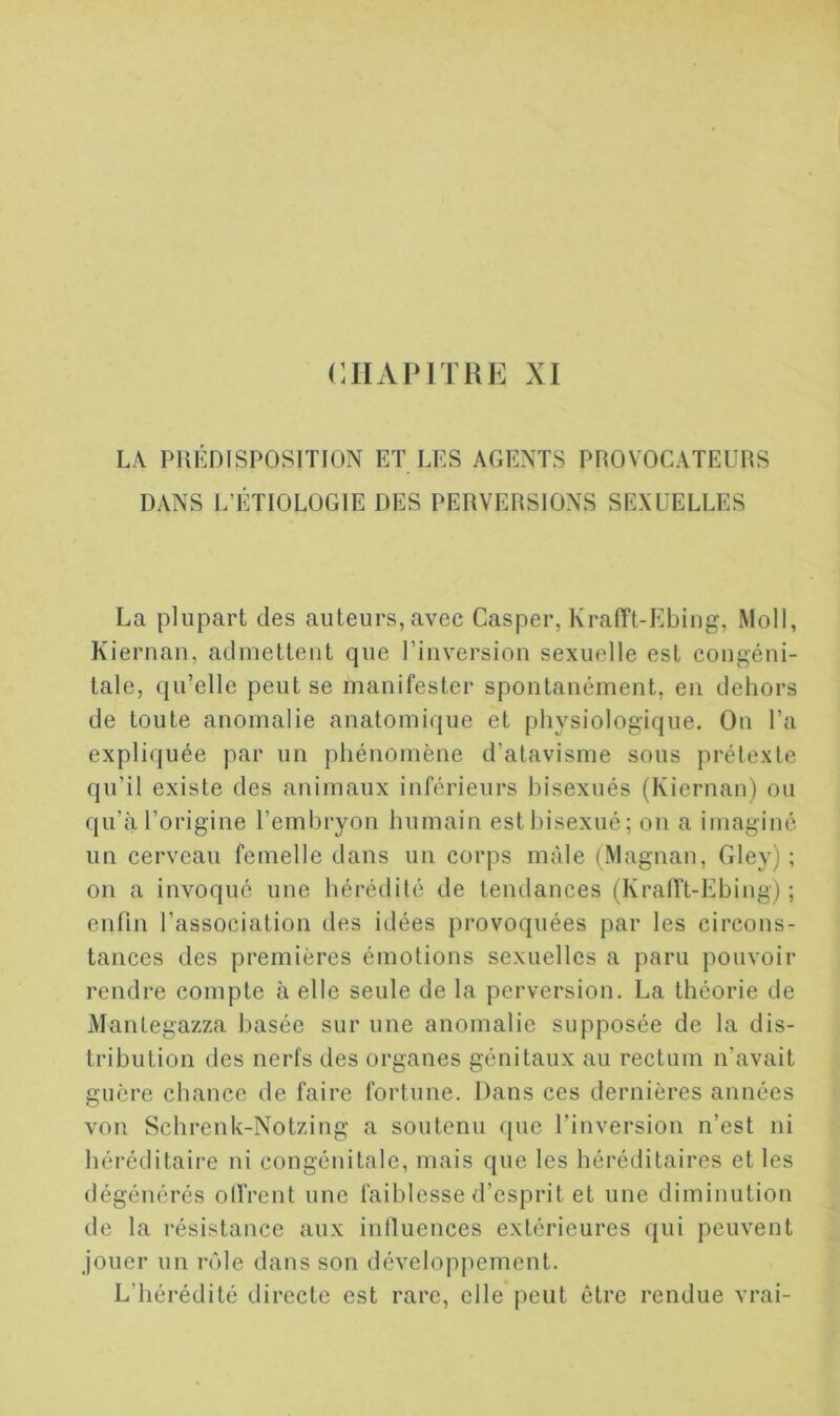 CHAPITRE XI LA PRÉDISPOSITION ET LES AGENTS PROVOCATEURS DANS L’ÉTIOLOGIE DES PERVERSIONS SEXUELLES La plupart des auteurs, avec Casper, Krafft-Ebing, Moll, Kiernan, admettent que l’inversion sexuelle est congéni- tale, qu’elle peut se manifester spontanément, en dehors de toute anomalie anatomique et physiologique. On l’a expliquée par un phénomène d’atavisme sous prétexte qu’il existe des animaux inférieurs bisexués (Kiernan) ou qu’à l’origine l’embryon humain est bisexué; on a imaginé un cerveau femelle dans un corps mâle (Magnan, Gley) ; on a invoqué une hérédité de tendances (Krafft-Ebing) ; enfin l’association des idées provoquées par les circons- tances des premières émotions sexuelles a paru pouvoir rendre compte à elle seule de la perversion. La théorie de Mantegazza basée sur une anomalie supposée de la dis- tribution des nerfs des organes génitaux au rectum n’avait guère chance de faire fortune. Dans ces dernières années von Schrenk-Notzing a soutenu que l’inversion n’est ni héréditaire ni congénitale, mais que les héréditaires et les dégénérés offrent une faiblesse d’esprit et une diminution de la résistance aux inlluences extérieures qui peuvent jouer un rôle dans son développement. L’hérédité directe est rare, elle peut être rendue vrai-