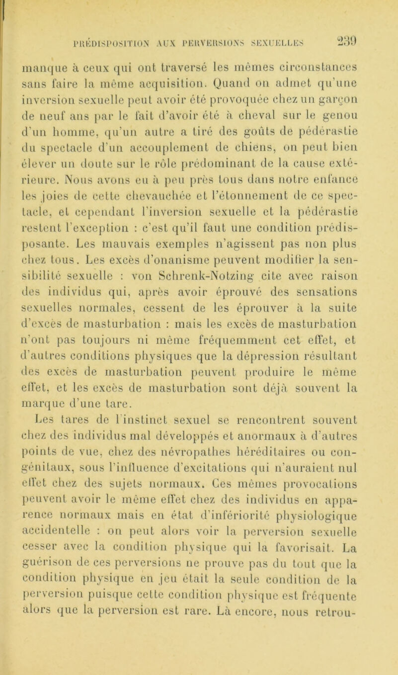 i‘nhh)isi>usiïioN AUX l'EuvEUsiu.xs sexueu.es immqiie à ceux qui ont traversé les inêiiies circonstances sans faire la même acquisition. (Juand on admet qu’une inversion sexuelle peut avoir été provoquée chez un gargon de neuf ans par le fait d’avoir été à cheval sur le genou d’un homme, qu’un autre a tiré des goûts de pédérastie du spectacle d’un accouplement de chiens, on peut bien élever un iloute sur le rôle prédominant de la cause exté- rieure. Nous avons eu à peu près tous dans notre enfance les joies de cette chevauchée et rétonnement de ce spec- tacle, et cependant l’inversion sexuelle et la pédérastie restent l’exception : c’est qu’il faut une condition prédis- j)Osante. Les mauvais exemptes n’agissent pas non plus chez tous. Les excès d’onanisme peuvent modilier la sen- sibilité sexuelle : von Schrenk-Notzing cite avec raison des individus qui, après avoir éprouvé des sensations sexuelles normales, cessent de les éprouver à la suite d’excès de masturbation : mais les excès de masturbation n'ont pas toujours ni même fréquemment cet effet, et d’autres conditions physiques que la dépression résultant (-les excès de masturbation peuvent produire le même elfet, et les excès de masturbation sont déjà souvent la marque d’une tare. Les lares de Tinstinct sexuel se rencontrent souvent chez des individus mal développés et anormaux à d’autres points de vue, chez des névropathes héréditaires ou con- génitaux, sous l’intluence d’excitations (jui n’auraient nul clVet chez des sujets normaux. Ces mêmes provocations })euvent avoir le même effet chez des individus en appa- rence normaux mais en état d’infériorité physiologique accidentelle : on peut alors voir la perversion sexuelle cesser avec la condition phvsi(iue qui la favorisait. La guérison de ces perversions ne prouve pas du tout que la condition physique en jeu était la seule condition de la [(crversion puisque cette condition physique est fréquente alors que la perversion est rare. Là encore, nous retrou-