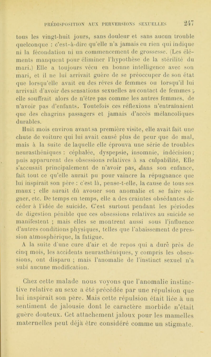 l'UKDISPOSmuN AUX PEIlVKliSIONS SEXUELM';S tous les vingt-huit jours, sans douleur et sans aucun trouble (luelconque : c’est-à-dire ({u’elle n’a jamais eu rien (jui indi(iue ni la lecoudation ni un commencement tle grossesse. (Les élé- ments maiHjuent pour éliminer riiypothèse de la stérilité du mari.) Elle a toujours vécu en bonne intelligence avec son mari, et il ne lui arrivait guère de se préoccuper de son état que lorsfiu’elle avait eu des rêves de femmes ou lorsqu’il lui arrivait d’avoir des sensations sexuelles au contact de fenimes ÿ elle soulTrait alors de n’être pas comme les autres l'emmes, de n’avoir pas d’enfants. Toutefois ces réllexions n’entraînaient (pie des chagrins passagers et jamais d’accès mélancolirpies durables. Huit mois environ avant sa première visite, elle avait fait une chute de voiture qui lui avait causé plus de peur que de mal, mais à la suite de laquelle elle éprouva une série de troubles neurasthéniques; céphalée, dyspepsie, insomnie, indécision; puis apparurent des obsessions relatives à sa culpabilité. Elle s’accusait principalement de n’avoir pas, ^lans son enfance, fait tout ce qu’elle aurait pu pour vaincre la répugnance (pic lui inspirait son père : c'est là, pense-t-elle, la cause de tousses maux ; elle aurait dû avouer son anomalie et se faire soi- gner, etc. De temps en temps, elle a des craintes obsédantes de céder à l’idée de suicide. C’est surtout pendant les périodes de digestion pénible que ces obsessions relatives au suicide se manifestent ; mais elles se montrent aussi sous rinlluencc d’autres conditions physiques, telles que l’abaissement de pres- sion atmospbéri(jue, la fatigue. A la suite d'une cure d’air et de repos (pii a duré près de cinq mois, les accidents neurasthéniques, y compris les obses- sions, ont disparu ; mais l’anomalie de l’instinct sexuel n'a subi aucune modification. Chez cette malade nous voyons que l’anomalie instinc- tive relative au sexe a été précédée par une réjnilsion que lui inspirait son père. Mais cette répulsion était liée à un sentiment de jalousie dont le caractère morbide n’était guère douteux. Cet attachement jaloux pour les mamelles maternelles peut déjà être considéré comme un stigmate.