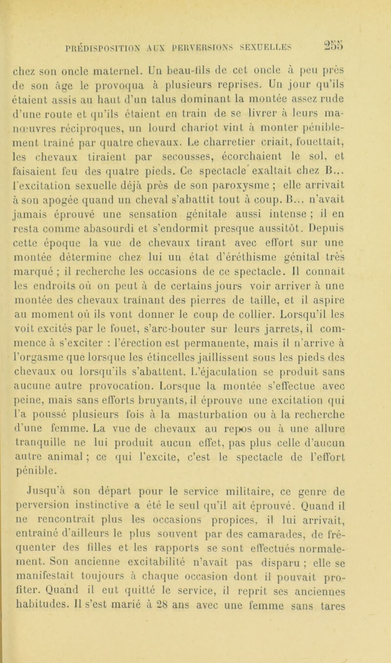 PUÉnCSPOSITlOX Ai;x pkuviîusioxs sfîxukllks cliez son oncle maternel. Un beau-lils de cet oncle à ])eu près de son âge le provoqua à plusieurs reprises. Un jour qu’ils étaient assis au haut d’un talus dominant la montée assez rude d’une route et qu’ils étaient en train de se livrer à leurs ma- nœuvres récipro(jues, un lourd chariot vint à monter pénihle- ment trainé par quatre chevau.v. Le charretier criait, fouettait, les chevau.x: tiraient par secousses, écorchaient le sol, et faisaient feu des quatre pieds. Ce spectacle exaltait chez B... l'excitation sexuelle déjà près de son paroxysme ; elle arrivait à son apogée quand un cheval s’abattit tout à coup. H... n'avait jamais éprouvé une sensation génitale aussi intense ; il en resta comme abasourdi et s’endormit presque aussitôt. Depuis cette époque la vue de chevaux tirant avec elfort sur une montée détermine chez lui un état d’éréthisme génital très marqué ; il recherche les occasions de ce spectacle. 11 connait les endroits où on peut à de certains jours voir arriver à une montée des chevaux trainant des pierres de taille, et il aspire au moment où ils vont donner le coup de collier. Lorsqu’il les voit excités par le fouet, s’arc-bouter sur leurs jarrets, il com- mence à s’exciter ; l’érection est ])ermanente, mais il n’arrive à l’orgasme que lorsque les étincelles jaillissent sous les pieds des chevaux ou lorsqu'ils s’abattent, l.’éjaculation se produit sans aucune autre provocation. Lorsque la montée s’eiTectue avec peine, mais sans efforts bruyants, il éprouve une excitation qui l’a poussé plusieurs fois à la masturbation ou à la recherche d'une femme. La vue de chevaux au rcqws ou à une allure trarujuille ne lui produit aucun clfct, pas plus celle d’aucun autre animal ; ce qui l’excite, c’est le spectacle de l’elfort pénible. Jusqu’à son départ pour le service militaire, ce genre de perversion instinctive a été le seul qu'il ait éprouvé. Quand il ne rencontrait plus les occasions propices, il Ini arrivait, entraîné d'ailleurs le plus souvent par des camarades, de fré- quenter des lilles et les rapports se sont effectués normale- ment. Son ancienne excitabilité n’avait pas disparu ; elle se manifestait toujours à charpie occasion dont il pouvait pro- fiter. Quand il eut rpiitté le service, il reprit ses anciennes habitudes. Il s’est marié à 28 ans avec une femme sans tares