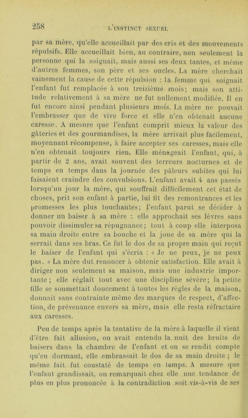 par sa mère, qu’elle accueillait par des cris ét des mouvements répulsifs. Elle accueillait bien, au contraire, non seulement la personne qui la soignait, mais aussi ses deux tantes, et même d’autres femmes, son père et ses oncles. La mère cherchait vainement la cause de cette répulsion ; la femme qui soignait l’enfant fut remplacée à son treizième mois; mais son atti- tude relativement à sa mère ne fut nullement modifiée. 11 en fut encore ainsi pendant plusieurs mois. La mère ne pouvait l’embrasser que de vive force et elle n’en obtenait aucune caresse. A mesure que l’enfant comprit mieux la valeur des gâteries et des gourmandises, la mère arrivait plus facilement, moyennant récompense, à faire accepter ses caresses, mais elle n’en obtenait toujours rien. Elle ménageait l’enfant, qui, à partir de 2 ans, avait souvent des terreurs nocturnes et de temps en temps dans la journée des pâleurs subites qui lui faisaient craindre des convulsions. L’enfant avait 4 ans passés lorsqu’un jour la mère, qui souffrait diflicilement cet état de choses, prit son enfant à partie, lui lit des remontrances et les promesses les plus louchantes; l’enfant parut se décider à donner un baiser à sa mère ; elle approchait ses lèvres sans pouvoir dissimuler sa répugnance ; tout à coup elle interposa sa main droite entre sa bouche et la joue de sa mère qui la serrait dans ses bras. Ce fut le dos de sa propre main qui reçut le baiser de l’enfant qui s’écria : « Je ue peux, je ne peux pas. » La mère dut renoncer à obtenir satisfaction. Elle avait à diriger non seulement sa maison, mais une industrie impor- tante ; elle réglait tout avec une discipline sévère; la jietite lille se soumettait doucement à toutes les règles de la maison, donnait sans contrainte même des marques de respect, d’alTec- tion, de prévenance envers sa mère, mais elle resta réfractaire aux caresses. Peu de temps après la tentative de la mère â laquelle il vient d’être fait allusion, on avait entendu la nuit des bruits de baisers dans la chambre de l’enfant et on se rendit compte qu’en dormant, elle embrassait le dos de sa main droite ; le même lait fut constaté de temps en temps. A mesure (pie l’cnfaut grandissait, on remanpiait chez elle une tendance de plus en plus prononcée â la contradiction soit vis-à-vis de ses