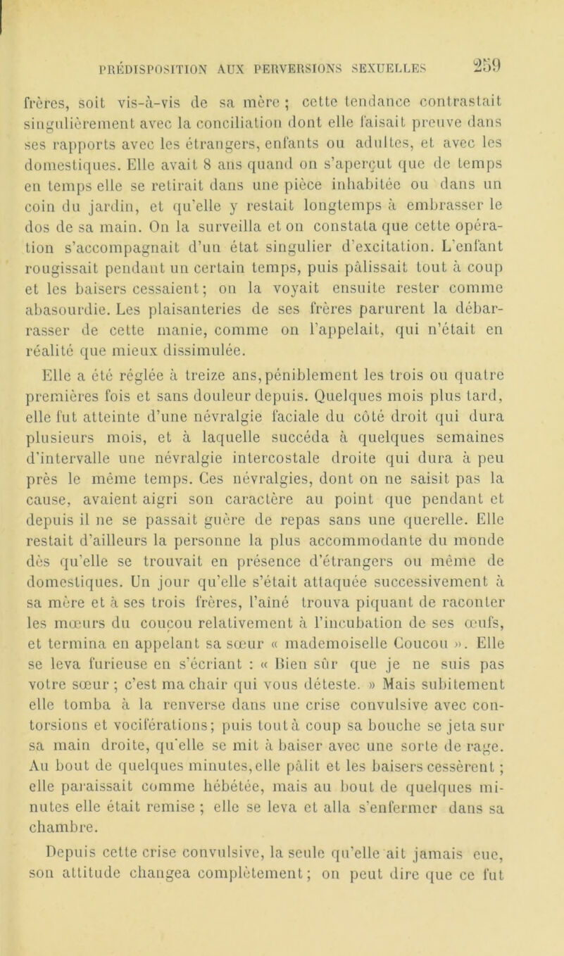 frères, soit vis-à-vis de sa mère; cette tendance contrastait singnlièrement avec la conciliation dont elle faisait preuve dans ses rapports avec les étrangers, enfants ou adultes, et avec les domestiques. Elle avait 8 ans quand on s’aperçut que de temps en temps elle se relirait dans une pièce inhabitée ou dans un coin du jardin, et qu’elle y restait longtemps à embrasser le dos de sa main. On la surveilla et on constata que cette opéra- tion s’accompagnait d’un état singulier d’excitation. L’enfant rougissait pendant un certain temps, puis pâlissait tout à coup et les baisers cessaient ; on la voyait ensuite rester comme abasourdie. Les plaisanteries de ses frères parurent la débar- rasser de cette manie, comme on l’appelait, qui n’était en réalité que mieux dissimulée. Elle a été réglée à treize ans, péniblement les trois ou quatre premières fois et sans douleur depuis. Quelques mois plus tard, elle fut atteinte d’une névralgie faciale du côté droit qui dura plusieurs mois, et à laquelle succéda à quelques semaines d’intervalle une névralgie intercostale droite qui dura à peu près le même temps. Ces névralgies, dont on ne saisit pas la cause, avaient aigri son caractère au point que pendant et depuis il ne se passait guère de repas sans une querelle. Elle restait d’ailleurs la personne la plus accommodante du monde dès qu’elle se trouvait en présence d’étrangers ou même de domestiques. Un jour qu’elle s’était attaquée successivement à sa mère et à ses trois frères, l’ainé trouva pifjuant de raconter les mœurs du coucou relativement à l’incubation de ses œufs, et termina en appelant sa sœur « mademoiselle Coucou ». Elle se leva furieuse en s’écriant ; « Lien sur que je ne suis pas votre sœur; c’est ma chair qui vous déteste. » Mais subitement elle tomba à la renverse dans une crise convulsive avec con- torsions et vociférations; puis tout à coup sa bouche se jeta sur sa main droite, qu'elle se mit à baiser avec une sorte de rage. Au bout de quelques minutes,elle pâlit et les baisers cessèrent ; elle paraissait comme hébétée, mais au bout de quelques mi- nutes elle était remise ; elle se leva et alla s’enfermer dans sa chambre. Depuis cette crise convulsive, la seule qu’elle ait jamais eue, son attitude changea complètement; on peut dire que ce fut