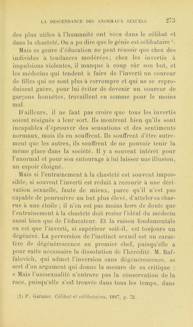 J) *' des plus utiles à l’humanité ont vécu dans le célibat et dans la chasteté. On a pu dire que le génie est célibataire ^ Mais ce genre d’éducation ne peut réussir (juc chez des individus à tendances modérées; chez les invertis à ini{)ulsions violentes, il manque à coup sûr son but, et les médecins qui tendent à faire de l’inverti un coureur de filles (|ui ne sont plus à corrompre et qui ne se repro- duisent guère, pour lui éviter de devenir un coureur de gai\*ons honnêtes, travaillent en somme pour le moins mal. D’ailleurs, il ne faut pas croire que tous les invertis soient résignés à leur sort. Ils montrent bien qu’ils sont incapables d’éprouver des sensations et des sentiments normaux, mais ils en souffrent. Ils souffrent d’être autre- ment que les autres, ils souffrent de ne pouvoir tenir la même place dans la société. Il y a souvent intérêt pour l’anormal et pour son entourage à lui laisser une illusion, un espoir éloigné. Mais si l’entraînement à la chasteté est souvent impos- sible, si souvent l’inverti est réduit à recourir à une déri- vation sexuelle, faute de mieux, parce qu’il n’est pas capable de poursuivre un but plus élevé, d’atteler sa char- rue à une étoile ; il n’en est pas moins hors de doute que l’entrainement à la chasteté doit rester l’idéal du médecin aussi bien (|ue de l’éducateur. Et la raison fondamentale en est que l’inverti, si supérieur soit-il, est toujours un dégénéré. La perversion de l’instinct sexuel est un carac- tère de dégénérescence au premier chef, puisqu’elle a pour suite nécessaire la dissolution de l’hérédité. M. Raf- falovich, qui admet l’inversion sans dégénérescence, se sert d’un argument qui donne la mesure de sa critique : « Mais l’unisexualité n’entrave pas la conservation de la race, puisqu’elle s’esl trouvée dans tous les temps, dans (I) l’. Garnier. Célibat cL ccVibaluires, 1887, p. 7i>.