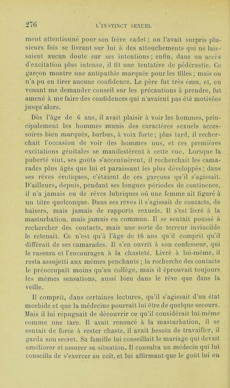 meut allenlionné pour son IVère cadet; on l’avait surpris plu- sieurs fois SC livrant sur lui à des attouchements (pii ne lais- saient aucun doute sur ses intentions; enün, dans un accès d’excitation plus intense, il lit une tentative de pédérastie. Ce garçon montre une antipathie marciuée pour les filles; maison n’a pu en tirer aucune confidence. Le père fut très ému, et, en venant me demander conseil sur les précautions à prendre, fut amené à me faire des confidences c{ui n’avaient pas été motivées jusqu’alors. Dès l’âge de 6 ans, il avait plaisir à voir les hommes, prin- cipalement les hommes munis des caractères sexuels acces- soires bien marqués, barbus, à voix forte; plus Lard, il recher- chait l’occasion de voir des hommes nus, et ces premières excitations génitales se manifestèrent à cette vue. Lorsque la puberté vint, ses goûts s’accentuèrent, il recherchait les cama- rades plus âgés que lui et paraissant les plus développés ; dans ses rêves érotiques, c’étaient de ces garçons qu’il s’agissait. D’ailleurs, depuis, pendant ses longues périodes de continence, il n’a jamais eu de rêves lubriques où une femme ait figuré à un titre quelconque. Dans ses rêves il s'agissait de contacts, de baisers, mais jamais de rapports sexuels. 11 s’est livré à la masturbation, mais jamais en commun. Il se sentait poussé à rechercher des contacts, mais une sorte de terreur invincible le retenait. Ce n’est qu’à l’âge de 16 ans qu'il comprit qu’il différait de ses camarades. Il s’en ouvrit â son confesseur, qui le rassura et l’encouragea à la chasteté. Livré à lui-même, il resta assujetti aux mêmes penchants ; la recherche des contacts le préoccupait moins qu’au collège, mais il éprouvait toujours les mêmes sensations, aussi bien dans le rêve que dans la veille. Il comprit, dans certaines lectures, qu’il s’agissait d’un état morbide et que la médecine pourrait lui être de quelque secours. Mais il lui répugnait de découvrir ce qu’il considérait lui-même comme une tare. Il avait renoncé à la masturbation, il se sentait de force à rester chaste, il avait besoin de travailler, il garda son secret. Sa famille lui conseillait le mariage qui devait améliorer et assurer sa situation. Il consulta un médecin qui lui conseilla de s’exercer au co'ft,et lui affirmant que le goût lui en