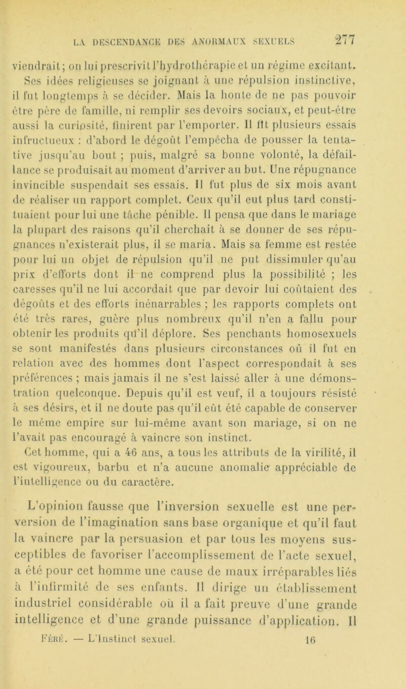 277 viendrait; on lui prescrivit riiydrotliêrapieet un régime excitant. Ses idées religieuses se joignant à une répulsion instinctive, il fut longtemps à se décider. Mais la honte de ne pas pouvoir être père de lamille, ni remplir ses devoirs sociaux, et peut-être aussi la curiosité, linirent par l’emporter. Il lit plusieurs essais intVuclueux : d’abord le dégoût l’empèclia de pousser la tenta- tive jusqu’au bout ; puis, malgré sa bonne volonté, la défail- lance se produisait au moment d’arriver au but. Une répugnance invincible suspendait ses essais. Il fut plus de six mois avant de réaliser un rapport complet. Ceux qu’il eut plus tard consti- tuaient pour lui une tâche pénible. 11 pensa que dans le mariage la plupart des raisons qu’il cherchait à se donner de ses répu- gnances n’existerait plus, il se maria. Mais sa femme est restée pour lui un objet de répulsion qu’il ne put dissimuler (ju’au prix d’elforts dont il ne comprend plus la possibilité ; les caresses qu’il ne lui accordait que par devoir lui coûtaient des dégoûts et des efforts inénarrables ; les rapports complets ont été très rares, guère plus nombreux qu’il n’en a fallu pour obtenir les produits qil’il déplore. Ses penchants homosexuels se sont manifestés dans plusieurs circonstances où il fut en relation avec des hommes dont l’aspect correspondait à scs préférences ; mais jamais il ne s’est laissé aller à une démons- tration quelconque. Depuis qu’il est veuf, il a toujours résisté à ses désirs, et il ne doute pas qu’il eût été capable de conserver le même empire sur lui-même avant son mariage, si on ne l’avait pas encouragé à vaincre son instinct. Cet homme, qui a 46 ans, a tous les attributs de la virilité, il est vigoureux, barbu et n’a aucune anomalie appréciable de l’intelligence ou du caractère. L’opinion fausse que l’inversion sexuelle est une per- version de l’imagination sans base organique et qu’il faut la vaincre par la persuasion et par tous les moyens sus- ceptibles de favoriser raccomplissement de l’acte sexuel, a été pour cet homme une cause de maux irréparables liés à rinlirmité de ses enfants. Il dirige un établissement industriel considérable où il a fait preuve d’une grande intelligence et d’une grande puissance d’application. 11 Féri;. — Ldustiiict sexuel. l(j