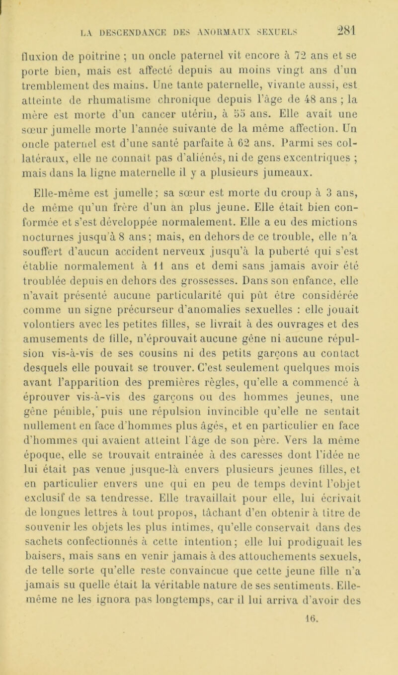 lluxioii de poitrine ; un oncle paternel vit encore à 72 ans et se porte bien, mais est alïecté depuis au moins vingt ans d'un tremblement des mains. Une tante paternelle, vivante aussi, est atteinte de rhumatisme chronique depuis l’âge de 48 ans ; la mère est morte d’un cancer utérin, à bo ans. Elle avait une sœur jumelle morte l’année suivante de la même alFection. Un oncle paternel est d’une santé parfaite à 62 ans. Parmi ses col- latéraux, elle ne connaît pas d’aliénés, ni de gens excentricjues ; mais dans la ligne maternelle il y a plusieurs jumeaux. Elle-même est jumelle : sa sœur est morte du croup à 3 ans, de même qu’un frère d’un an plus jeune. Elle était bien con- formée et s’est développée normalement. Elle a eu des mictions nocturnes jusqu’à 8 ans; mais, en dehors de ce trouble, elle n’a souffert d’aucun accident nerveux jusqu’à la puberté qui s’est établie normalement à M ans et demi sans jamais avoir été troublée depuis en dehors des grossesses. Dans son enfance, elle n’avait présenté aucune particularité qui put être considérée comme un signe précurseur d’anomalies sexuelles : elle jouait volontiers avec les petites filles, se livrait à des ouvrages et des amusements de fille, n’éprouvait aucune gêne ni aucune répul- sion vis-à-vis de ses cousins ni des petits garçons au contact desquels elle pouvait se trouver. C’est seulement quelques mois avant l’apparition des premières règles, qu’elle a commencé à éprouver vis-à-vis des garçons ou des hommes jeunes, une gêne pénible,’puis une répulsion invincible qu’elle ne sentait nullement en face d’hommes plus âgés, et en particulier en face d’hommes qui avaient atteint l'âge de son père. Vers la même époque, elle se trouvait entraînée à des caresses dont l’idée ne lui était pas venue jusque-là envers plusieurs jeunes filles, et en particulier envers une (lui en peu de temps devint l’objet exclusif de sa tendresse. Elle travaillait pour elle, lui écrivait de longues lettres à tout pro[)OS, tâchant d’en obtenir à litre de souvenir les objets les plus intimes, qu’elle conservait dans des sachets confectionnés à celle intention; elle lui prodiguait les baisers, mais sans en venir jamais à des attouchements sexuels, de telle sorte qu’elle reste convaincue que celle jeune fille n'a jamais su quelle était la véritable nature de ses sentiments. Elle- même ne les ignora pas longtemps, car il lui arriva d’avoir des 1«.