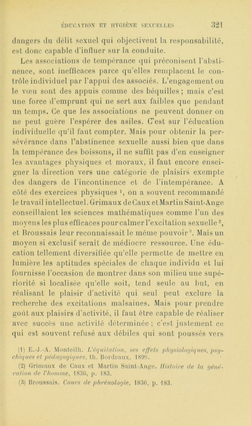 dangers du délit sexuel qui objeclivenl la responsabilité, est (loue capable d’inlluer sur la conduite. Les associations de tempérance (jui préconisent l’absti- nence, sont inelïicaces parce qu’elles remplacent le con- trôle individuel par l’appui des associés. L’engagement ou le vdui sont des appuis comme des béquilles; mais c’est line l’orce d’emprunt qui ne sert aux faibles que pendant un temps. Ce que les associations ne peuvent donner on ne peut guère l’espérer des asiles. C’est sur l’éducation individuelle (ju’il faut compter. Mais pour obtenir la per- sévérance dans l’abstinence sexuelle aussi bien que dans la tempérance des boissons, il ne suffit pas d’en enseigner les avantages physiques et moraux, il faut encore ensei- gner la direction vers une catégorie de plaisirs exempte des dangers de l’incontinence et de l’intempérance. A coté des exercices physiques *, on a souvent recommandé le travail intellectuel.Crimaux deCauxetMartinSaint-Ange conseillaient les sciences mathématiques comme l’un des moyens les plus efficaces pour calmer l’excitation sexuelle % et Broussais leur reconnaissait le même pouvoir '. Mais un moyen si exclusif serait de médiocre ressource. Une édu- cation tellement diversifiée qu’elle permette de mettre en lumière les aptitudes spéciales de chaque individu et lui fournisse l’occasion de montrer dans son milieu une supé- riorité si localisée qu’elle soit, tend seule au fuit, en réalisant le plaisir d’activité qui seul peut exclure la recherche des excitations malsaines. Mais pour prendre goût aux plaisirs d’activité, il faut être capable de réaliser avec succès une activité déterminée; c'est justement ce qui est souvent refusé aux débiles qui sont poussés vers (1) E.-.l.-.\. Motiteilh. L'ér/ui/a/.ion, scs effets physiolo(ii(fues, psij- chiques et pédufioijuiiies, i\\. Honlcaiix, 1<S9'.G (2) (Jrimaux de Gaux et Martin Saint-Aniie. Histoire de ta f/éné- rcilion de l'homme, ItèUi, p. 183. (3) Hroussais. Cours de phrénolofpe, I83C). p. 183.