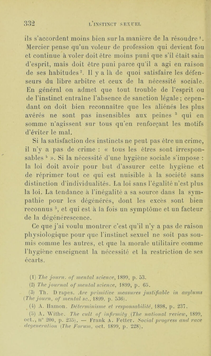 33^ i/rxsTixr/r s ex tel ils s’accordent moins bien sur la manière de la résoudre Mercier pense qu’un voleur de profession qui devient fou et continue à voler doit être moins puni que s’il était sain d’esprit, mais doit être puni parce qu’il a agi en raison de ses habitudes-. Il y a là de quoi satisfaire les défen- seurs du libre arbitre et ceux de la nécessité sociale. En général on admet que tout trouble de l’esprit ou de l’instinct entraîne l’absence de sanction légale; cepen- dant on doit bien reconnaître que les aliénés les plus avérés ne sont pas insensibles aux peines ^ qui en somme n’agissent sur tous qu’en renforçant les motifs d’éviter le mal. Si la satisfaction des instincts ne peut pas être un crime, il n’y a pas de crime : « tous les êtres sont irrespon- sables ». Si la nécessité d’une hygiène sociale s’impose : la loi doit avoir pour but d’assurer cette hygiène et de réprimer tout ce qui est nuisible à la société sans distinction d’individualités. La loi sans l’égalité n’est plus la loi. La tendance à l’inégalité a sa source dans la sym- pathie pour les dégénérés, dont les excès sont bien reconnus ^ et qui est à la fois un symptôme et un facteur de la dégénérescence. Ce que j’ai voulu montrer c’est qu’il n’y a pas de raison physiologique pour que l’instinct sexuel ne soit pas sou- mis comme les autres, et que la morale utilitaire comme l’hygiène enseignent la nécessité et la restriction de ses écarts. (1) The joiirn. of mental science, 1800. p. 53. (2) The Journal of menlal science, 1800, p. 65. (3) Th. ]) râpes. Are p)‘imitive measui'es justifiable in asylums (The Journ, of mental sc., 1800. p. 536i. (4) A. Ilamon. Déterminisme et responsabilité. 1808, p. 237. (5) A. AVillic. The cuit of infirmily (The national reriew, 1890. oct., u 20ü, p. 235). — Frank .A. Feller. Social proyress ami race (Icfjeneration (The Forum, ocl. 1800, p. 228).