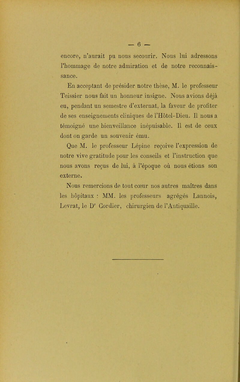 encore, n’aurait pu nous secourir. Nous lui adressons l’hommage de notre admiration et de notre reconnais- sance. En acceptant de présider notre thèse, M. le professeur Teissier nous fait un honneur insigne. Nous avions déjà eu, pendant un semestre d’externat, la faveur de profiter de ses enseignements cliniques de l’Hôtel-Dieu. Il nous a témoigné une bienveillance inépuisable. Il est de ceux dont on garde un souvenir ému. Que M. le professeur Lépine reçoive l’expression de notre vive gratitude pour les conseils et l’instruction que nous avons reçus de lui, à l’époque où nous étions son externe. Nous remercions de tout cœur nos autres maîtres dans les hôpitaux : MM. les professeurs agrégés Lannois, Levrat, le Dr Gordier, chirurgien de l’Antiquaille.