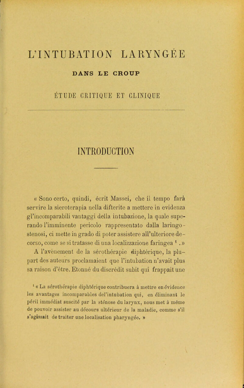 DANS LE CROUP ÉTUDE CRITIQUE ET CLINIQUE INTRODUCTION « Sono cerlo, quindi, écrit Massei, che il tempo farà servire la sieroterapia nella difterite a mettere in evidenza gl’incomparabili vantaggi délia intubazione, la quale supe- rando l’imminente pericolo rappresentato dalla laringo - stenosi, ci mette in grado di poter assistere aU’ulteriore de- corso, corne se si tratasse di una localizzazione faringea 1 . » A l’avènement de la sérothérapie diphtérique, la plu- part des auteurs proclamaient que l’intubation n’avait plus sa raison d’ètre. Etonné du discrédit subit qui frappait une 1 « La sérothérapie diphtérique contribuera à mettre en évidence les avantages incomparables del’intubation qui, en éliminant le péril immédiat suscité par la sténose du larynx, nous met à même de pouvoir assister au décours ultérieur de Ja maladie, comme s’il s’agissait de traiter une localisation pharyngée. »