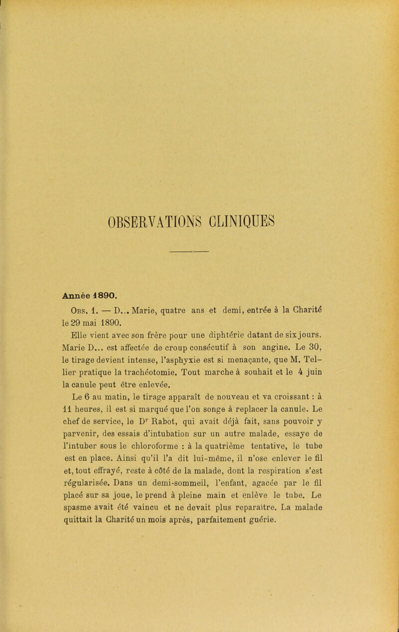 OBSERVATIONS CLINIQUES Année 1890. Obs. 1. — D... Marie,, quatre ans et demi, entrée à la Charité le 29 mai 1890. Elle vient avec son frère pour une diphtérie datant de six jours. Marie D... est affectée de croup consécutif à son angine. Le 30, le tirage devient intense, l’asphyxie est si menaçante, que M. Tel- lier pratique la trachéotomie. Tout marche à souhait et le 4 juin la canule peut être enlevée. Le 6 au matin, le tirage apparaît de nouveau et va croissant : à 11 heures, il est si marqué que l’on songe à replacer la canule. Le chef de service, le Dr Rabot, qui avait déjà fait, sans pouvoir y parvenir, des essais d’intubation sur un autre malade, essaye de l’intuber sous le chloroforme : à la quatrième tentative, le tube est en place. Ainsi qu’il l’a dit lui-même, il n’ose enlever le fil et, tout effrayé, reste à côté de la malade, dont la respiration s’est régularisée. Dans un demi-sommeil, l’enfant, agacée par le fil placé sur sa joue, le prend à pleine main et enlève le tube. Le spasme avait été vaincu et ne devait plus reparaître. La malade quittait la Charité un mois après, parfaitement guérie.