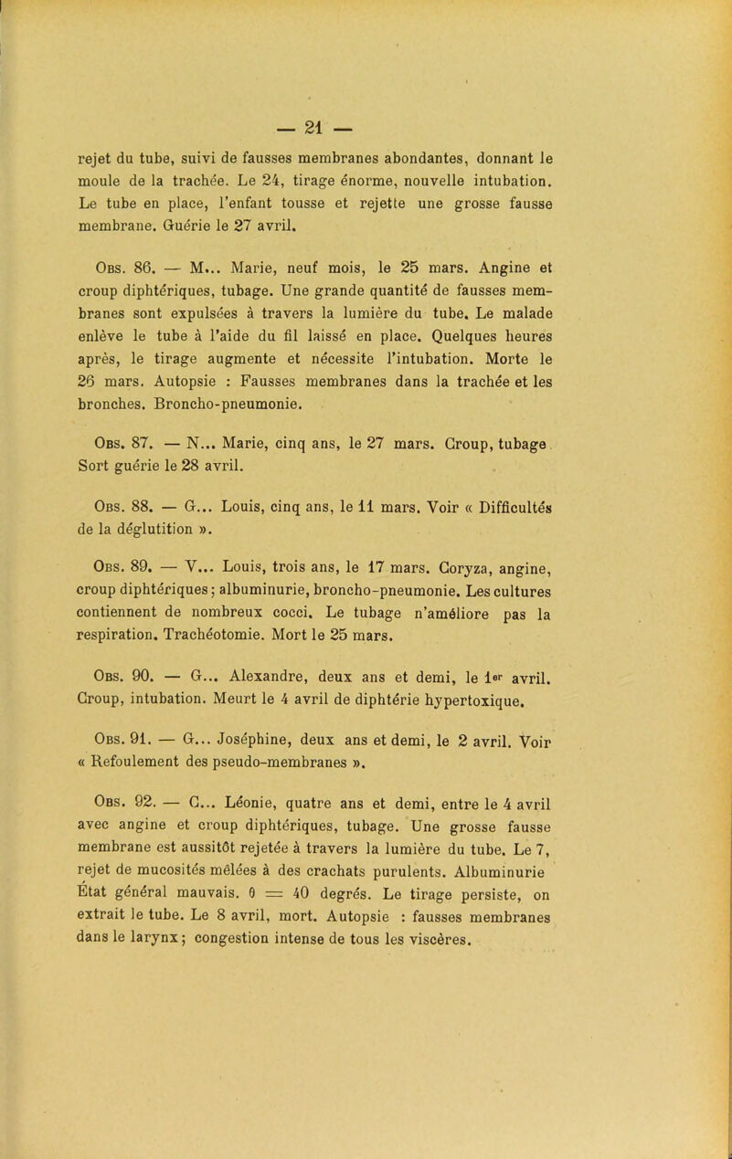 rejet du tube, suivi de fausses membranes abondantes, donnant Je moule de la trachée. Le 24, tirage énorme, nouvelle intubation. Le tube en place, l’enfant tousse et rejette une grosse fausse membrane. Guérie le 27 avril. Obs. 86. — M... Marie, neuf mois, le 25 mars. Angine et croup diphtériques, tubage. Une grande quantité de fausses mem- branes sont expulsées à travers la lumière du tube. Le malade enlève le tube à l’aide du fil laissé en place. Quelques heures après, le tirage augmente et nécessite l’intubation. Morte le 26 mars. Autopsie : Fausses membranes dans la trachée et les bronches. Broncho-pneumonie. Obs. 87. — N... Marie, cinq ans, le 27 mars. Group, tubage Sort guérie le 28 avril. Obs. 88. — G... Louis, cinq ans, le 11 mars. Voir « Difficultés de la déglutition ». Obs. 89. — Y... Louis, trois ans, le 17 mars. Coryza, angine, croup diphtériques; albuminurie, broncho-pneumonie. Les cultures contiennent de nombreux cocci. Le tubage n’améliore pas la respiration. Trachéotomie. Mort le 25 mars. Obs. 90. — G... Alexandre, deux ans et demi, le 1er avril. Group, intubation. Meurt le 4 avril de diphtérie hypertoxique. Obs. 91. — G... Joséphine, deux ans et demi, le 2 avril. Voir « Refoulement des pseudo-membranes ». Obs. 92. — G... Léonie, quatre ans et demi, entre le 4 avril avec angine et croup diphtériques, tubage. Une grosse fausse membrane est aussitôt rejetée à travers la lumière du tube. Le 7, rejet de mucosités mêlées à des crachats purulents. Albuminurie Etat général mauvais. 0 = 40 degrés. Le tirage persiste, on extrait le tube. Le 8 avril, mort. Autopsie : fausses membranes dans le larynx; congestion intense de tous les viscères.