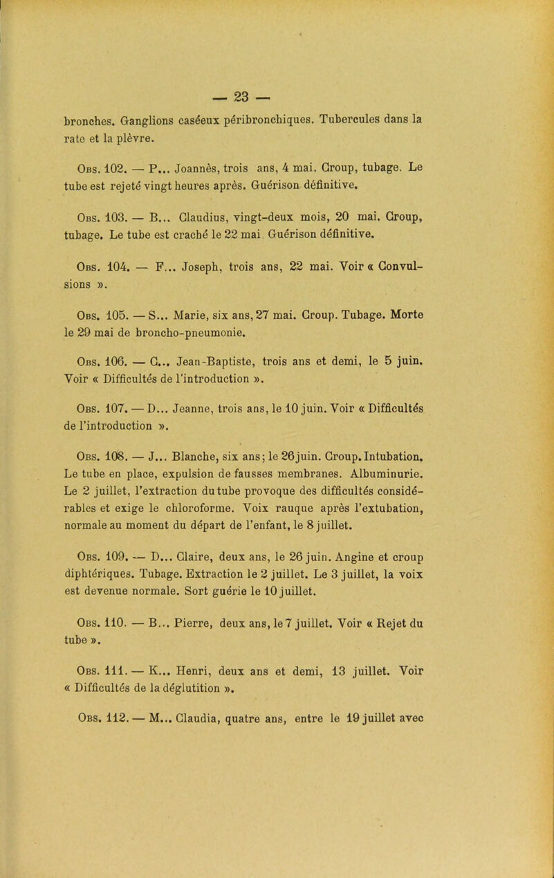 bronches. Ganglions caséeux péribronchiques. Tubercules dans la rate et la plèvre. Obs. 102. — P... Joannès, trois ans, 4 mai. Group, tubage. Le tube est rejeté vingt heures après. Guérison définitive. Obs. 103. — B... Glaudius, vingt-deux mois, 20 mai. Group, tubage. Le tube est craché le 22 mai Guérison définitive. Obs. 104. — F... Joseph, trois ans, 22 mai. Voir « Convul- sions ». Obs. 105. —S... Marie, six ans, 27 mai. Group. Tubage. Morte le 29 mai de broncho-pneumonie. Obs. 106. — G... Jean-Baptiste, trois ans et demi, le 5 juin. Voir « Difficultés de l’introduction ». Obs. 107. — D... Jeanne, trois ans, le 10 juin. Voir « Difficultés de l’introduction ». Obs. 108. — J... Blanche, six ans; le 26juin. Group.Intubation. Le tube en place, expulsion de fausses membranes. Albuminurie. Le 2 juillet, l’extraction du tube provoque des difficultés considé- rables et exige le chloroforme. Voix rauque après l’extubation, normale au moment du départ de l’enfant, le 8 juillet. Obs. 109. — D... Glaire, deux ans, le 26 juin. Angine et croup diphtériques. Tubage. Extraction le 2 juillet. Le 3 juillet, la voix est devenue normale. Sort guérie le 10 juillet. Obs. 110. — B... Pierre, deux ans, le7 juillet. Voir « Rejet du tube ». Obs. 111.— K... Henri, deux ans et demi, 13 juillet. Voir « Difficultés de la déglutition ». Obs. 112.— M... Claudia, quatre ans, entre le 19 juillet avec