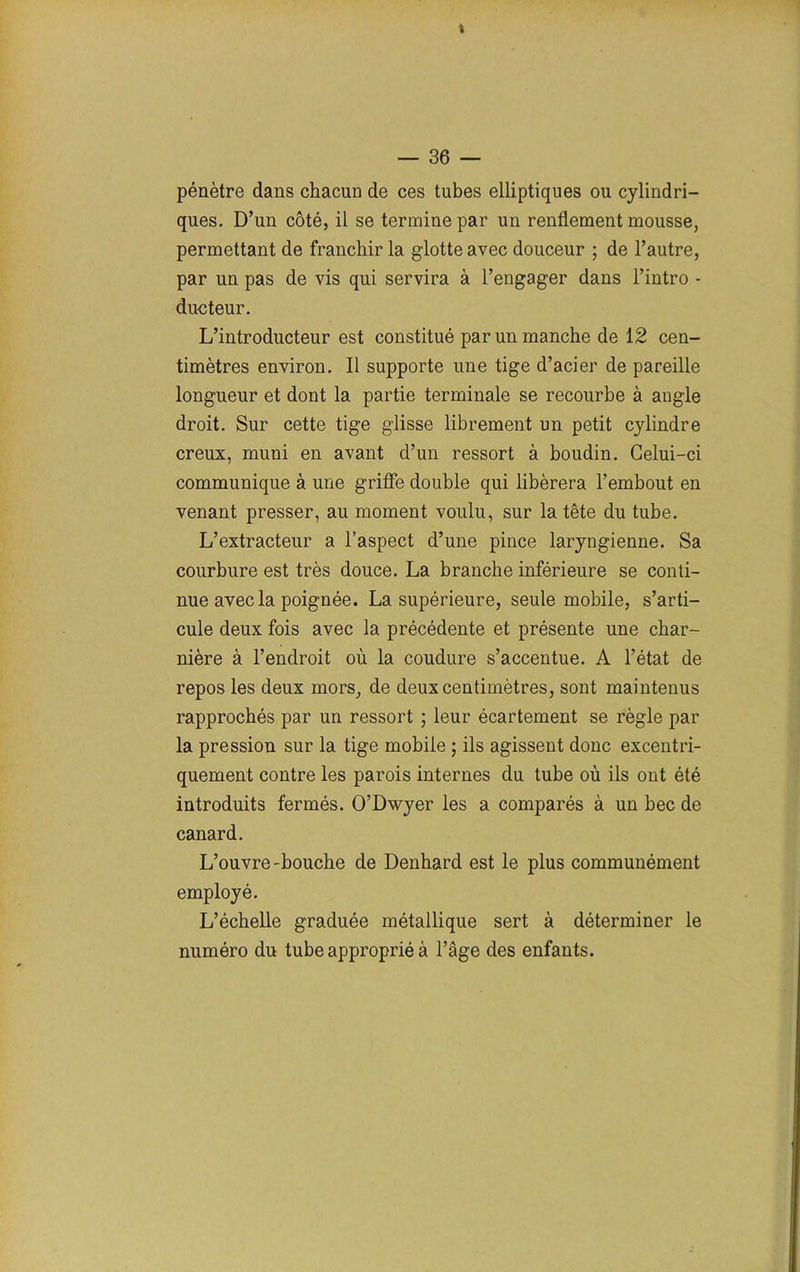 J — 36 — pénètre dans chacun de ces tubes elliptiques ou cylindri- ques. D’un côté, il se termine par un renflement mousse, permettant de franchir la glotte avec douceur ; de l’autre, par un pas de vis qui servira à l’engager dans l’intro - ducteur. L’introducteur est constitué par un manche de 12 cen- timètres environ. Il supporte une tige d’acier de pareille longueur et dont la partie terminale se recourbe à angle droit. Sur cette tige glisse librement un petit cylindre creux, muni en avant d’un ressort à boudin. Celui-ci communique à une griffe double qui libérera l’embout en venant presser, au moment voulu, sur la tête du tube. L’extracteur a l’aspect d’une pince laryngienne. Sa courbure est très douce. La branche inférieure se conti- nue avec la poignée. La supérieure, seule mobile, s’arti- cule deux fois avec la précédente et présente une char- nière à l’endroit où la coudure s’accentue. A l’état de repos les deux mors, de deux centimètres, sont maintenus rapprochés par un ressort ; leur écartement se règle par la pression sur la tige mobile ; ils agissent donc excentri- quement contre les parois internes du tube où ils ont été introduits fermés. O’Dwyer les a comparés à un bec de canard. L’ouvre-bouche de Denhard est le plus communément employé. L’échelle graduée métallique sert à déterminer le numéro du tube approprié à l’âge des enfants.