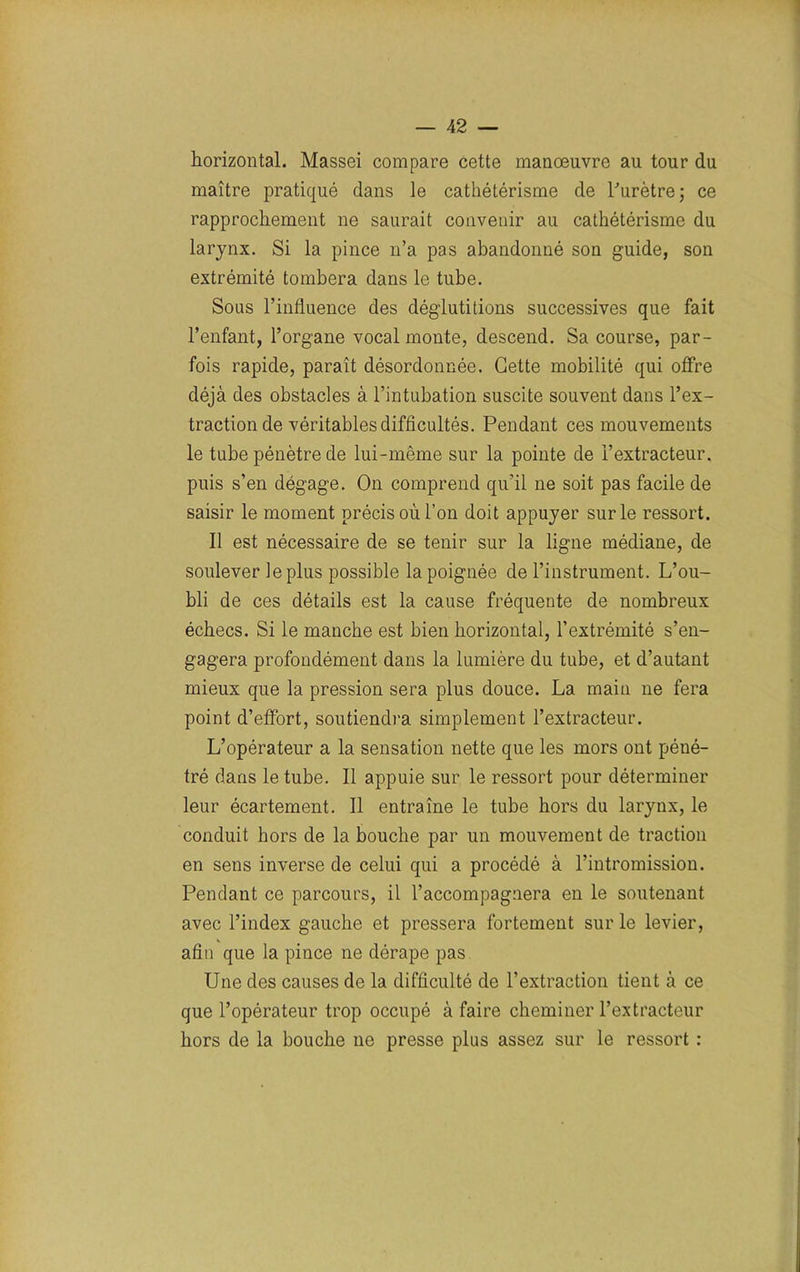 horizontal. Massei compare cette manoeuvre au tour du maître pratiqué dans le cathétérisme de l'urètre; ce rapprochement ne saurait convenir au cathétérisme du larynx. Si la pince n’a pas abandonné son guide, son extrémité tombera dans le tube. Sous l’influence des déglutitions successives que fait l’enfant, l’organe vocal monte, descend. Sa course, par- fois rapide, paraît désordonnée. Cette mobilité qui offre déjà des obstacles à l’intubation suscite souvent dans l’ex- traction de véritables difficultés. Pendant ces mouvements le tube pénètre de lui-même sur la pointe de l’extracteur, puis s’en dégage. On comprend qu’il ne soit pas facile de saisir le moment précis où l’on doit appuyer sur le ressort. Il est nécessaire de se tenir sur la ligne médiane, de soulever le plus possible la poignée de l’instrument. L’ou- bli de ces détails est la cause fréquente de nombreux échecs. Si le manche est bien horizontal, l’extrémité s’en- gagera profondément dans la lumière du tube, et d’autant mieux que la pression sera plus douce. La main ne fera point d’effort, soutiendra simplement l’extracteur. L’opérateur a la sensation nette que les mors ont péné- tré dans le tube. Il appuie sur le ressort pour déterminer leur écartement. Il entraîne le tube hors du larynx, le conduit hors de la bouche par un mouvement de traction en sens inverse de celui qui a procédé à l’intromission. Pendant ce parcours, il l’accompagnera en le soutenant avec l’index gauche et pressera fortement sur le levier, afin que la pince ne dérape pas Une des causes de la difficulté de l’extraction tient à ce que l’opérateur trop occupé à faire cheminer l’extracteur hors de la bouche 11e presse plus assez sur le ressort :