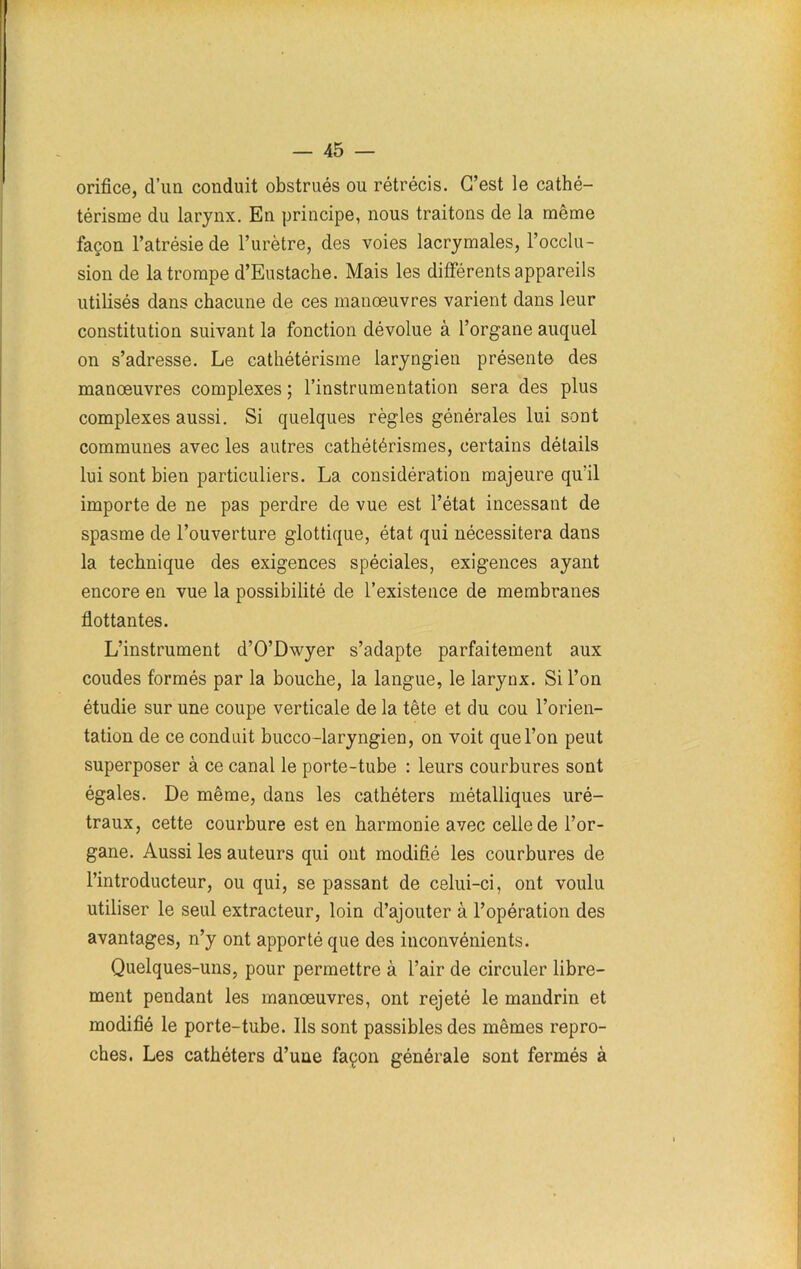 orifice, d’un conduit obstrués ou rétrécis. C’est le cathé- térisme du larynx. En principe, nous traitons de la même façon l’atrésie de l’urètre, des voies lacrymales, l’occlu- sion de la trompe d’Eustache. Mais les différents appareils utilisés dans chacune de ces manœuvres varient dans leur constitution suivant la fonction dévolue à l’organe auquel on s’adresse. Le cathétérisme laryngien présente des manœuvres complexes ; l’instrumentation sera des plus complexes aussi. Si quelques règles générales lui sont communes avec les autres cathétérismes, certains détails lui sont bien particuliers. La considération majeure qu'il importe de ne pas perdre de vue est l’état incessant de spasme de l’ouverture glottique, état qui nécessitera dans la technique des exigences spéciales, exigences ayant encore en vue la possibilité de l’existence de membranes flottantes. L’instrument d’O’Dwyer s’adapte parfaitement aux coudes formés par la bouche, la langue, le larynx. Si l’on étudie sur une coupe verticale de la tête et du cou l’orien- tation de ce conduit bucco-laryngien, on voit que l’on peut superposer à ce canal le porte-tube : leurs courbures sont égales. De même, dans les cathéters métalliques uré- traux, cette courbure est en harmonie avec celle de l’or- gane. Aussi les auteurs qui ont modifié les courbures de l’introducteur, ou qui, se passant de celui-ci, ont voulu utiliser le seul extracteur, loin d’ajouter à l’opération des avantages, n’y ont apporté que des inconvénients. Quelques-uns, pour permettre à l’air de circuler libre- ment pendant les manœuvres, ont rejeté le mandrin et modifié le porte-tube. Ils sont passibles des mêmes repro- ches. Les cathéters d’une façon générale sont fermés à