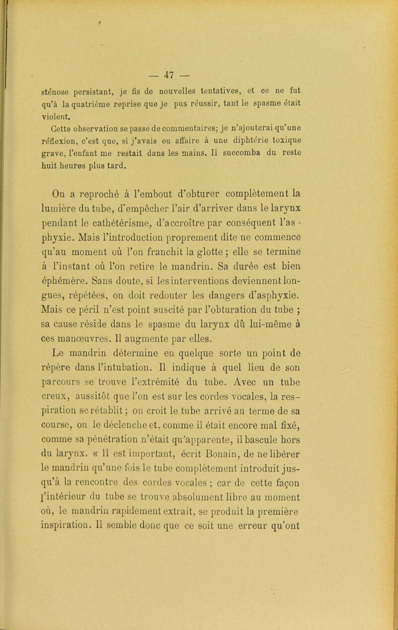 f — Al — sténose persistant, je fis de nouvelles tentatives, et ce ne fut qu’à la quatrième reprise que je pus réussir, tant le spasme était violent. Cette observation se passe de commentaires; je n’ajouterai qu’une réflexion, c’est que, si j’avais eu affaire à une diphtérie toxique grave, l’enfant me restait dans les mains. Il succomba du reste huit heures plus tard. On a reproché à l’embout d’obturer complètement la lumière du tube, d'empêcher l’air d’arriver dans le larynx pendant le cathétérisme, d’accroître par conséquent l’as - phyxie. Mais l’introduction proprement dite ne commence qu’au moment où l’on franchit la glotte ; elle se termine à l’instant où l’on retire le mandrin. Sa durée est bien éphémère. Sans doute, si les interventions deviennent lon- gues, répétées, on doit redouter les dangers d’asphyxie. Mais ce péril n’est point suscité par l’obturation du tube ; sa cause réside dans le spasme du larynx dû lui-même à ces manœuvres. 11 augmente par elles. Le mandrin détermine en quelque sorte un point de répère dans l’intubation. Il indique à quel lieu de son parcours se trouve l’extrémité du tube. Avec un tube creux, aussitôt que l’on est sur les cordes vocales, la res- piration se rétablit ; on croit le tube arrivé au terme de sa course, on le déclenche et, comme il était encore mal fixé, comme sa pénétration n’était qu’apparente, il bascule hors du larynx. « 11 est important, écrit Bonain, de ne libérer le mandrin qu’une fois le tube complètement introduit jus- qu’à la rencontre des cordes vocales ; car de cette façon l’intérieur du tube se trouve absolument libre au moment où, le mandrin rapidement extrait, se produit la première inspiration. Il semble donc que ce soit une erreur qu’ont