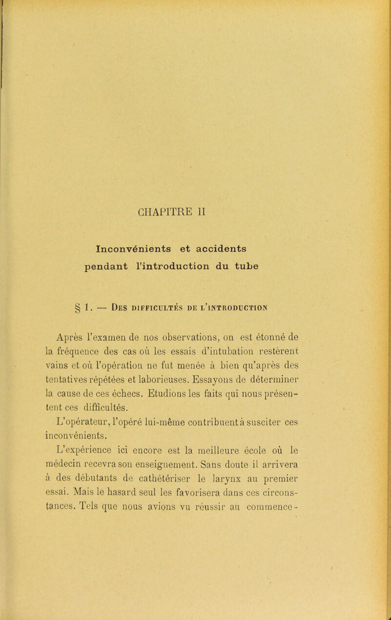 CHAPITRE II Inconvénients et accidents pendant l’introduction du tube § 1. — Des difficultés de l’introduction Après l’examen de nos observations, on est étonné de la fréquence des cas où les essais d’intubation restèrent vains et où l’opération ne fut menée à bien qu’après des tentatives répétées et laborieuses. Essayons de déterminer la cause de ces échecs. Etudions les faits qui nous présen- tent ces difficultés. L’opérateur, l’opéré lui-même contribuent à susciter ces inconvénients. L’expérience ici encore est la meilleure école où le médecin recevra son enseignement. Sans doute il arrivera à des débutants de cathétériser le larynx au premier essai. Mais le hasard seul les favorisera dans ces circons- tances. Tels que nous avions vu réussir au commence-