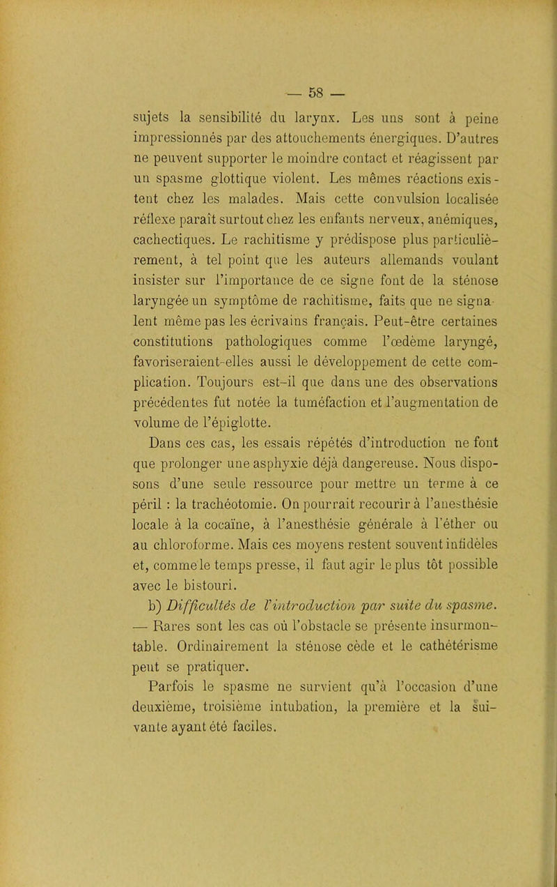 sujets la sensibilité du larynx. Les uns sont à peine impressionnés par des attouchements énergiques. D’autres ne peuvent supporter le moindre contact et réagissent par un spasme glottique violent. Les mêmes réactions exis - tent chez les malades. Mais cette convulsion localisée réflexe paraît surtout chez les enfants nerveux, anémiques, cachectiques. Le rachitisme y prédispose plus particuliè- rement, à tel point que les auteurs allemands voulant insister sur l’importance de ce signe font de la sténose laryngée un symptôme de rachitisme, faits que ne signa- lent même pas les écrivains français. Peut-être certaines constitutions pathologiques comme l’œdème laryngé, favoriseraient-elles aussi le développement de cette com- plication. Toujours est-il que dans une des observations précédentes fut notée la tuméfaction et l’augmentation de volume de l’épiglotte. Dans ces cas, les essais répétés d’introduction ne font que prolonger une asphyxie déjà dangereuse. Nous dispo- sons d’une seule ressource pour mettre un terme à ce péril : la trachéotomie. On pourrait recourir à l’anesthésie locale à la cocaïne, à l’anesthésie générale à l’éther ou au chloroforme. Mais ces moyens restent souvent infidèles et, comme le temps presse, il faut agir le plus tôt possible avec le bistouri. b) Difficultés cle Vintroduction par suite du spasme. — Rares sont les cas où l’obstacle se présente insurmon- table. Ordinairement la sténose cède et le cathétérisme peut se pratiquer. Parfois le spasme ne survient qu’à l’occasion d’une deuxième, troisième intubation, la première et la sui- vante ayant été faciles.
