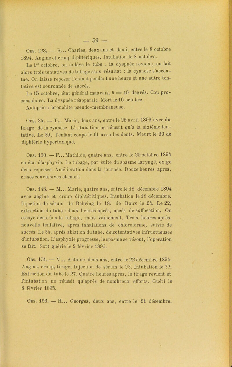 Obs. 123. — R... Charles, deux ans et demi, entre le 8 octobre 1894. Angine et croup diphtériques. Intubation le 8 octobre. Le 1er octobre, on enlève le tube : la dyspnée revient; on fait alors trois tentatives de tubage sans résultat : la cyanose s accen- tue. On laisse reposer l'enfant pendant une heure et une autre ten- tative est couronnée de succès. Le 15 octobre, état général mauvais. 0 = 40 degrés. Cou pro- consulaire. La dyspnée réapparaît. Mort le 16 octobre. Autopsie : bronchite pseudo-membraneuse. Obs. 24. — T... Marie, deux ans, entre le 28 avril 1893 avec du tirage, de la cyanose. L’intubation ne réussit qu’à la sixième ten- tative. Le 29, l’enfant coupe le fil avec les dents. Meurt le 30 de diphtérie hypertoxique. Obs. 130. —F... Mathilde, quatre ans, entre le 29 octobre 1894 en état d’asphyxie. Le tubage, par suite du spasme laryngé, exige deux reprises. Amélioration dans la journée. Douze heures après, crises convulsives et mort. Obs. 148. — M... Marie, quatre ans, entre le 18 décembre 1894 avec angine et croup diphtéritiques. Intubation le 18 décembre. Injection de sérum de Behring le 18, de Roux le 24. Le 22, extraction du tube : deux heures après, accès de suffocation. On essaye deux fois le tubage, mais vainement. Trois heures après, nouvelle tentative, après inhalations de chloroforme, suivie de succès. Le 24, après ablation du tube, deux tentatives infructueuses d’intubation. L’asphyxie progresse, le spasme se résout, l’opération se fait. Sort guérie le 2 février 1895. Obs. 151. — Y... Antoine, deux ans, entre le 22 décembre 1894. Angine, croup, tirage. Injection de sérum le 22. Intubation le 22. Extraction du tube le 27. Quatre heures après, le tirage revient et l’intubation ne réussit qu’après de nombreux efforts. Guéri le 8 février 1895. Obs. 166. — H... Georges, deux ans, entre le 21 décembre.