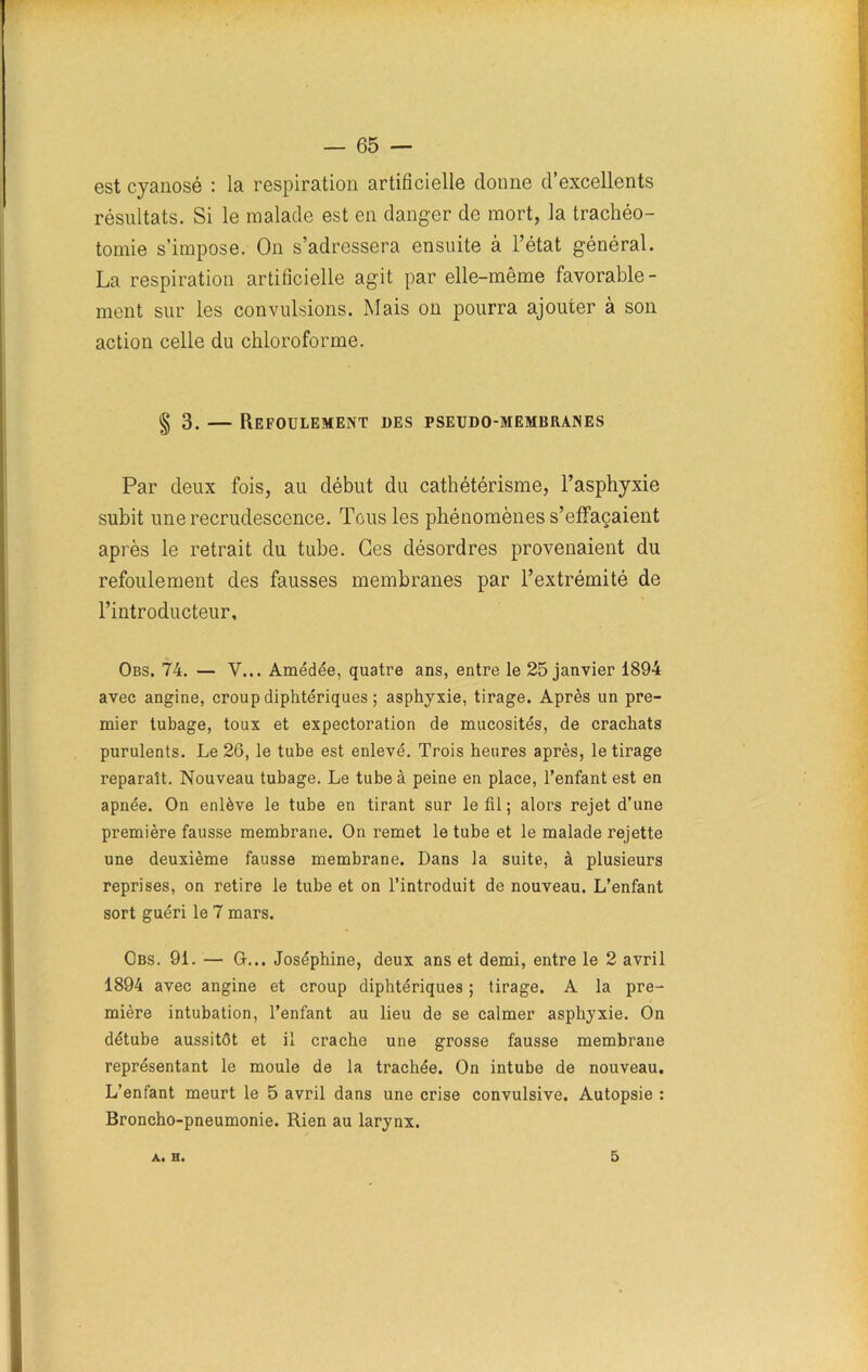 est cyanosé : la respiration artificielle donne d’excellents résultats. Si le malade est en danger de mort, la trachéo- tomie s’impose. On s’adressera ensuite à l’état général. La respiration artificielle agit par elle-même favorable- ment sur les convulsions. Mais on pourra ajouter à son action celle du chloroforme. § 3. — Refoulement des pseudo-membranes Par deux fois, au début du cathétérisme, l’asphyxie subit une recrudescence. Tous les phénomènes s’effacaient après le retrait du tube. Ces désordres provenaient du refoulement des fausses membranes par l’extrémité de l’introducteur, Obs. 74. — Y... Amédée, quatre ans, entre le 25 janvier 1894 avec angine, croup diphtériques ; asphyxie, tirage. Après un pre- mier tubage, toux et expectoration de mucosités, de crachats purulents. Le 26, le tube est enlevé. Trois heures après, le tirage reparaît. Nouveau tubage. Le tube à peine en place, l’enfant est en apnée. On enlève le tube en tirant sur le fil ; alors rejet d’une première fausse membrane. On remet le tube et le malade rejette une deuxième fausse membrane. Dans la suite, à plusieurs reprises, on retire le tube et on l’introduit de nouveau. L’enfant sort guéri le 7 mars. Obs. 91. — G... Joséphine, deux ans et demi, entre le 2 avril 1894 avec angine et croup diphtériques ; tirage. A la pre- mière intubation, l’enfant au lieu de se calmer asphyxie. On détube aussitôt et il crache une grosse fausse membrane représentant le moule de la trachée. On intube de nouveau. L’enfant meurt le 5 avril dans une crise convulsive. Autopsie : Broncho-pneumonie. Rien au larynx. A. H. 5