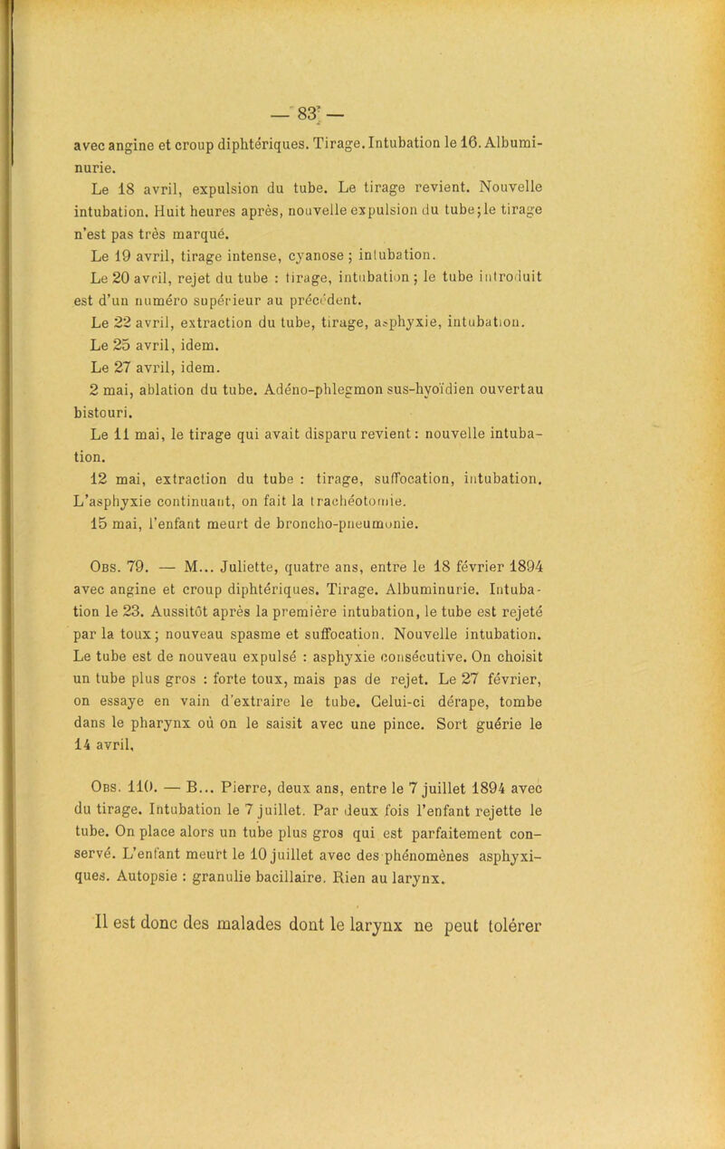 avec angine et croup diphtériques. Tirage. Intubation le 16. Albumi- nurie. Le 18 avril, expulsion du tube. Le tirage revient. Nouvelle intubation. Huit heures après, nouvelle expulsion tlu tubejle tirage n’est pas très marqué. Le 19 avril, tirage intense, cyanose ; intubation. Le 20 avril, rejet du tube : tirage, intubation ; le tube introduit est d’un numéro supérieur au précédent. Le 22 avril, extraction du tube, tirage, asphyxie, intubation. Le 25 avril, idem. Le 27 avril, idem. 2 mai, ablation du tube. Adéno-phlegmon sus-hyoïdien ouvertau bistouri. Le 11 mai, le tirage qui avait disparu revient. : nouvelle intuba- tion. 12 mai, extraction du tube : tirage, suffocation, intubation. L’asphyxie continuant, on fait la trachéotomie. 15 mai, l’enfant meurt de broncho-pneumonie. Obs. 79. — M... Juliette, quatre ans, entre le 18 février 1894 avec angine et croup diphtériques. Tirage. Albuminurie. Intuba- tion le 23. Aussitôt après la première intubation, le tube est rejeté par la toux; nouveau spasme et suffocation. Nouvelle intubation. Le tube est de nouveau expulsé : asphyxie consécutive. On choisit un tube plus gros : forte toux, mais pas de rejet. Le 27 février, on essaye en vain d’extraire le tube. Celui-ci dérape, tombe dans le pharynx où on le saisit avec une pince. Sort guérie le 14 avril. Obs. 110. — B... Pierre, deux ans, entre le 7 juillet 1894 avec du tirage. Intubation le 7 juillet. Par deux fois l’enfant rejette le tube. On place alors un tube plus gros qui est parfaitement con- servé. L’enfant meurt le 10 juillet avec des phénomènes asphyxi- ques. Autopsie : granulie bacillaire. Rien au larynx. Il est donc des malades dont le larynx ne peut tolérer