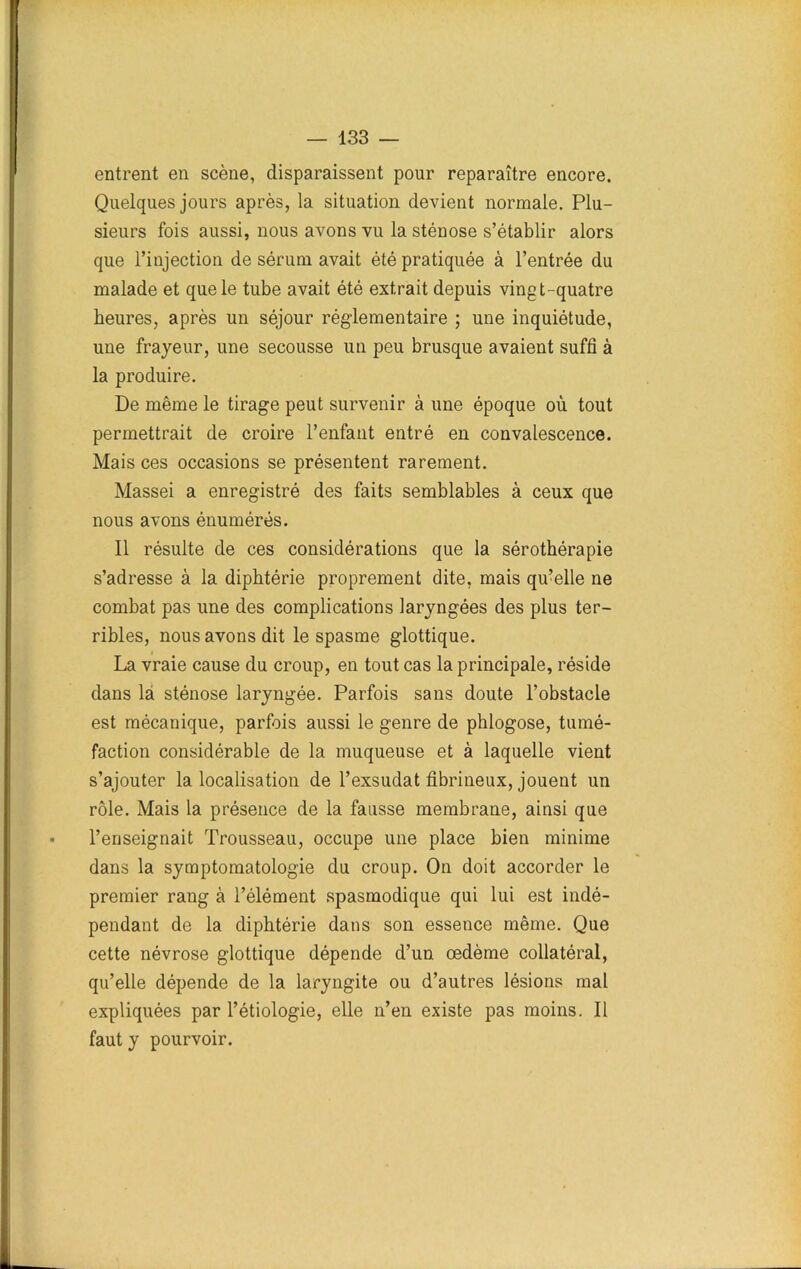 entrent en scène, disparaissent pour reparaître encore. Quelques jours après, la situation devient normale. Plu- sieurs fois aussi, nous avons vu la sténose s’établir alors que l’injection de sérum avait été pratiquée à l’entrée du malade et que le tube avait été extrait depuis vingt-quatre heures, après un séjour réglementaire ; une inquiétude, une frayeur, une secousse un peu brusque avaient suffi à la produire. De même le tirage peut survenir à une époque où tout permettrait de croire l’enfant entré en convalescence. Mais ces occasions se présentent rarement. Massei a enregistré des faits semblables à ceux que nous avons énumérés. Il résulte de ces considérations que la sérothérapie s’adresse à la diphtérie proprement dite, mais qu’elle ne combat pas une des complications laryngées des plus ter- ribles, nous avons dit le spasme glottique. La vraie cause du croup, en tout cas la principale, réside dans la sténose laryngée. Parfois sans doute l’obstacle est mécanique, parfois aussi le genre de phlogose, tumé- faction considérable de la muqueuse et à laquelle vient s’ajouter la localisation de l’exsudât fibrineux, jouent un rôle. Mais la présence de la fausse membrane, ainsi que l’enseignait Trousseau, occupe une place bien minime dans la symptomatologie du croup. On doit accorder le premier rang à l’élément spasmodique qui lui est indé- pendant de la diphtérie dans son essence même. Que cette névrose glottique dépende d’un œdème collatéral, qu’elle dépende de la laryngite ou d’autres lésions mal expliquées par l’étiologie, elle n’en existe pas moins. Il faut y pourvoir.