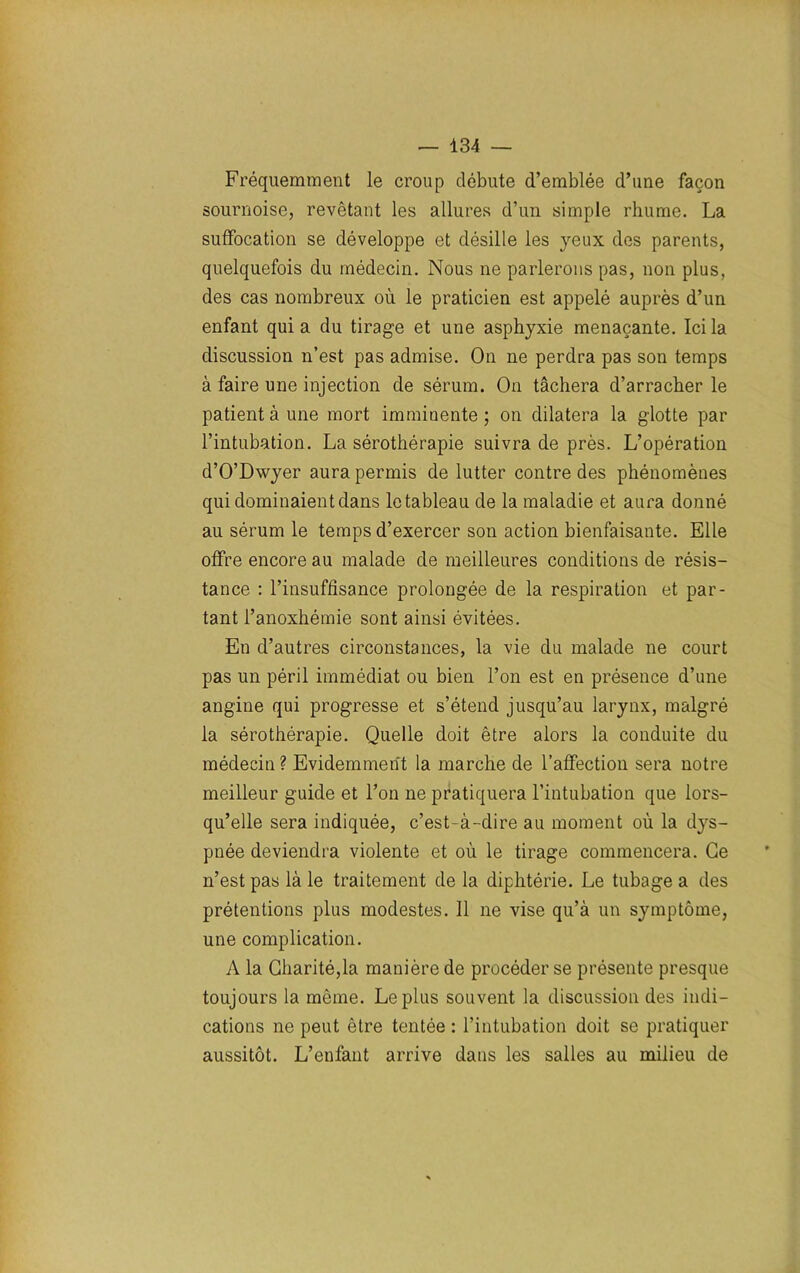 Fréquemment le croup débute d’emblée d’une façon sournoise, revêtant les allures d’un simple rhume. La suffocation se développe et désille les yeux des parents, quelquefois du médecin. Nous ne parlerons pas, non plus, des cas nombreux où le praticien est appelé auprès d’un enfant quia du tirage et une asphyxie menaçante. Ici la discussion n’est pas admise. On ne perdra pas son temps à faire une injection de sérum. On tâchera d’arracher le patient à une mort imminente ; on dilatera la glotte par l’intubation. La sérothérapie suivra de près. L’opération d’O’Dwyer aura permis de lutter contre des phénomènes qui dominaient dans le tableau de la maladie et aura donné au sérum le temps d’exercer son action bienfaisante. Elle offre encore au malade de meilleures conditions de résis- tance : l’insuffisance prolongée de la respiration et par- tant l’anoxhémie sont ainsi évitées. En d’autres circonstances, la vie du malade ne court pas un péril immédiat ou bien l’on est en présence d’une angine qui progresse et s’étend jusqu’au larynx, malgré la sérothérapie. Quelle doit être alors la conduite du médecin ? Evidemment la marche de l’affection sera notre meilleur guide et l’on ne pratiquera l’intubation que lors- qu’elle sera indiquée, c’est-à-dire au moment où la dys- pnée deviendra violente et où le tirage commencera. Ce n’est pas là le traitement de la diphtérie. Le tubage a des prétentions plus modestes. Il ne vise qu’à un symptôme, une complication. A la Charité,la manière de procéder se présente presque toujours la même. Le plus souvent la discussion des indi- cations ne peut être tentée : l’intubation doit se pratiquer aussitôt. L’enfant arrive dans les salles au milieu de