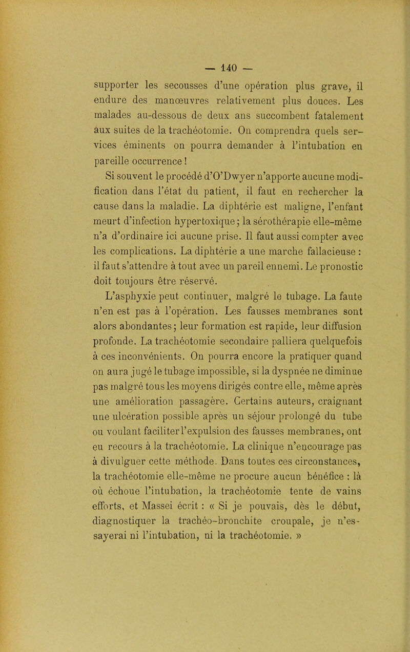 supporter les secousses d’une opération plus grave, il endure des manœuvres relativement plus douces. Les malades au-dessous de deux ans succombent fatalement aux suites de la trachéotomie. On comprendra quels ser- vices éminents on pourra demander à l’intubation en pareille occurrence ! Si souvent le procédé d’O’Dwyer n’apporte aucune modi- fication dans l’état du patient, il faut en rechercher la cause dans la maladie. La diphtérie est maligne, l’enfant meurt d’infection hypertoxique; la sérothérapie elle-même n’a d’ordinaire ici aucune prise. Il faut aussi compter avec les complications. La diphtérie a une marche fallacieuse : il faut s’attendre à tout avec un pareil ennemi. Le pronostic doit toujours être réservé. L’asphyxie peut continuer, malgré le tubage. La faute n’en est pas à l’opération. Les fausses membranes sont alors abondantes; leur formation est rapide, leur diffusion profonde. La trachéotomie secondaire palliera quelquefois à ces inconvénients. On pourra encore la pratiquer quand on aura jugé le tubage impossible, si la dyspnée ne diminue pas malgré tous les moyens dirigés contre elle, même après une amélioration passagère. Certains auteurs, craignant une ulcération possible après un séjour prolongé du tube ou voulant faciliter l’expulsion des fausses membranes, ont eu recours à la trachéotomie. La clinique n’eijcourage pas à divulguer cette méthode. Dans toutes ces circonstances, la trachéotomie elle-même ne procure aucun bénéfice : là où échoue l’intubation, la trachéotomie tente de vains efforts, et Massei écrit : « Si je pouvais, dès le début, diagnostiquer la trachéo-bronchite croupale, je n’es- sayerai ni l’intubation, ni la trachéotomie. »