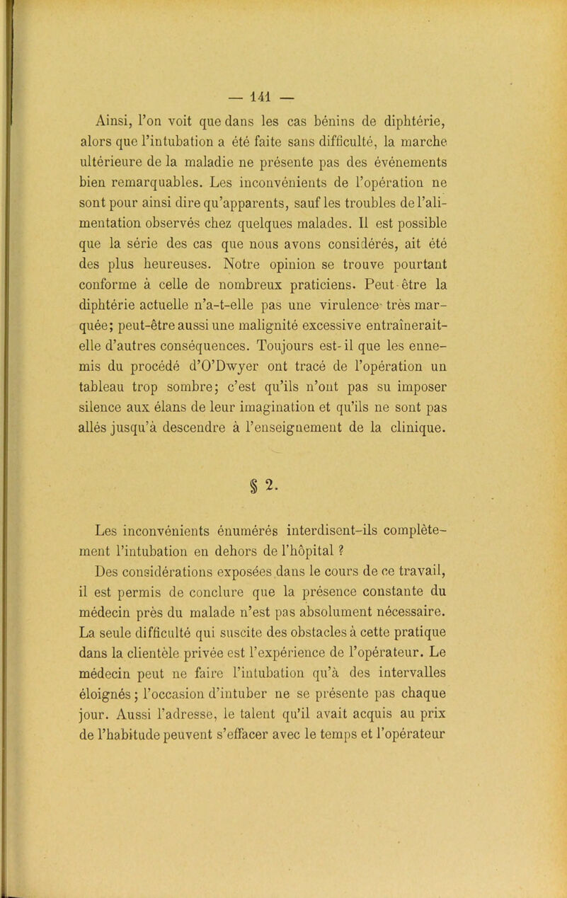 Ainsi, l’on voit que dans les cas bénins de diphtérie, alors que l’intubation a été faite sans difficulté, la marche ultérieure de la maladie ne présente pas des événements bien remarquables. Les inconvénients de l’opération ne sont pour ainsi dire qu’apparents, sauf les troubles de l’ali- mentation observés chez quelques malades. 11 est possible que la série des cas que nous avons considérés, ait été des plus heureuses. Notre opinion se trouve pourtant conforme à celle de nombreux praticiens. Peut-être la diphtérie actuelle n’a-t-elle pas une virulence très mar- quée; peut-être aussi une malignité excessive entraînerait- elle d’autres conséquences. Toujours est-il que les enne- mis du procédé d’O’Dwyer ont tracé de l’opération un tableau trop sombre; c’est qu’ils n’ont pas su imposer silence aux élans de leur imagination et qu’ils ne sont pas allés jusqu’à descendre à l’enseignement de la clinique. § 2. Les inconvénients énumérés interdisent-ils complète- ment l’intubation en dehors de l’hôpital ? Des considérations exposées dans le cours de ce travail, il est permis de conclure que la présence constante du médecin près du malade n’est pas absolument nécessaire. La seule difficulté qui suscite des obstacles à cette pratique dans la clientèle privée est l’expérience de l’opérateur. Le médecin peut ne faire l’intubation qu’à des intervalles éloignés ; l’occasion d’intuber ne se présente pas chaque jour. Aussi l’adresse, le talent qu’il avait acquis au prix de l’habitude peuvent s’effacer avec le temps et l’opérateur