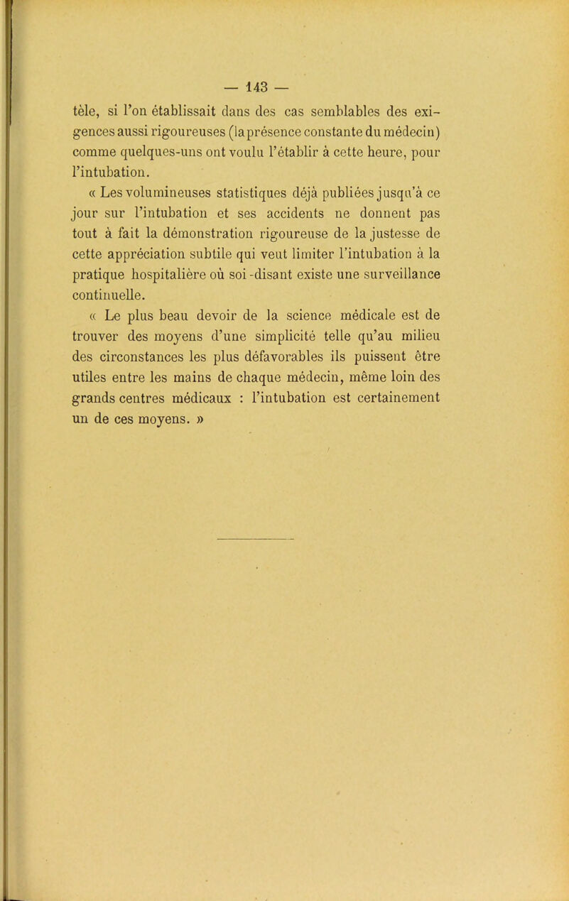 tèle, si l’on établissait clans des cas semblables des exi- gences aussi rigoureuses (laprésence constante du médecin) comme quelques-uns ont voulu l’établir à cette heure, pour l’intubation. « Les volumineuses statistiques déjà publiées jusqu’à ce jour sur l’intubation et ses accidents ne donnent pas tout à fait la démonstration rigoureuse de la justesse de cette appréciation subtile qui veut limiter l’intubation à la pratique hospitalière où soi -disant existe une surveillance continuelle. « Le plus beau devoir de la science médicale est de trouver des moyens d’une simplicité telle qu’au milieu des circonstances les plus défavorables ils puissent être utiles entre les mains de chaque médecin, même loin des grands centres médicaux : l’intubation est certainement un de ces moyens. » /