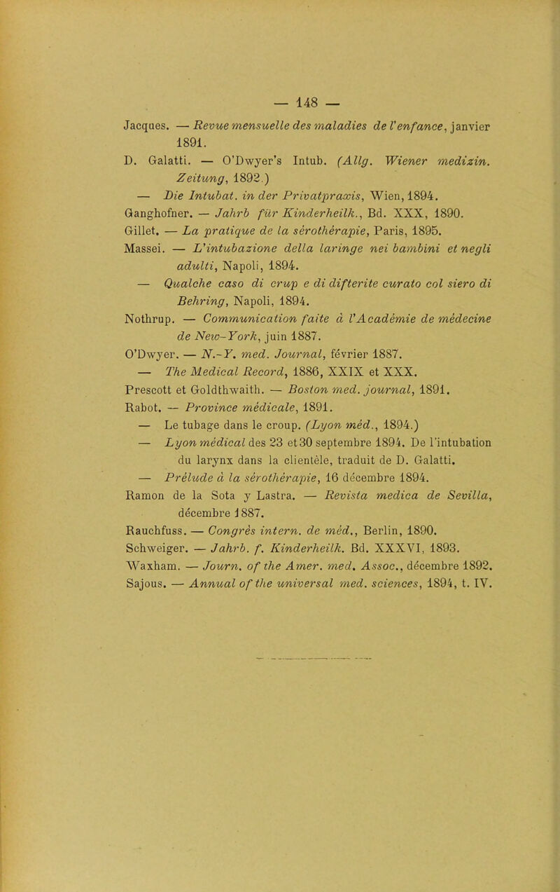 Jacques. —Revue mensuelle des maladies de l'enfance, janvier 1891. D. Galatti. — O’Dwyer’s Intub. (Allg. Wiener medizin. Zeitung, 1892.) — Lie Intubat. in der P rivât praxis, Wien, 1894. Ganghofner. — Jahrb fur Kinderheilk., Bd. XXX, 1890. Gillet. — La pratique de la sérothérapie, Paris, 1895. Massei. — L'intubazione délia laringe nei bambini et negli adulti, Napoli, 1894. — Qualche caso di crup e di difterite curato col siero di Behring, Napoli, 1894. Nothrup. — Communication faite à l'Académie de médecine de Neio-York, juin 1887. O’Dwyer. — N.-Y. med. Journal, février 1887. — The Medical Record, 1886, XXIX et XXX. Prescott et Goldthwaith. — Boston med. journal, 1891. Rabot. — Province médicale, 1891. — Le tubage dans le croup. (Lyon méd., 1894.) — Lyon médical des 23 et 30 septembre 1894. De l'intubation du larynx dans la clientèle, traduit de D. Galatti. — Prélude à la sérothérapie, 16 décembre 1894. Ramon de la Sota y Lastra. — Revista medica de Sevilla, décembre i 887. Rauchfuss. — Congrès intern. de méd., Berlin, 1890. Schweiger. — Jahrb. f. Kinderheilli. Bd. XXXVI, 1893. Waxham. — Journ. of the Amer, med, Assoc.. décembre 1892. Sajous. — Annual of the universal med. sciences, 1894, t. IV.