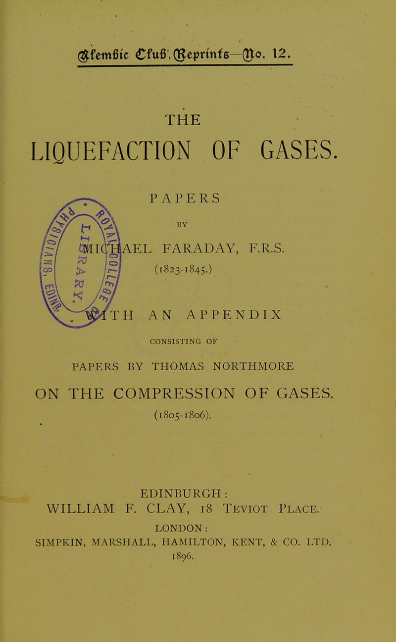 (^femfitc €fu6'(gejjnnf6—(Uo. 12. THE LIQUEFACTION OF GASES. PAPERS BY AEL FARADAY, F.R.S. (1823-1845.) H AN APPENDIX CONSISTING OF PAPERS BY THOMAS NORTHMORE ON THE COMPRESSION OF GASES. (1805-1806). EDINBURGH : WILLIAM F. CLAY, 18 Teviot Place. LONDON: SIMPKIN, MARSHALL, HAMILTON, KENT, & CO. LTD. 1896.