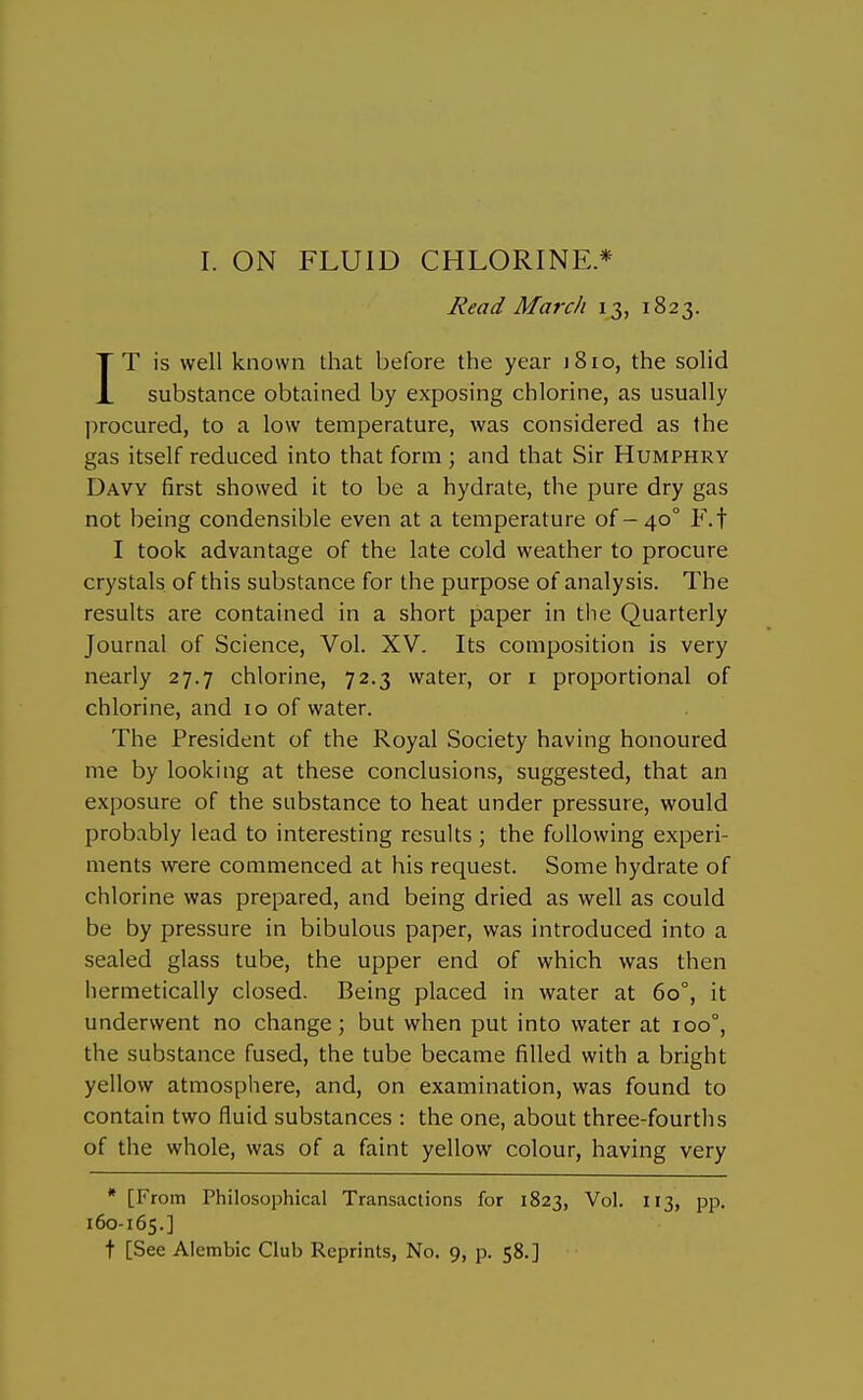 I. ON FLUID CHLORINE* Read March 13, 1823. IT is well known that before the year jSio, the solid substance obtained by exposing chlorine, as usually procured, to a low temperature, was considered as the gas itself reduced into that form ; and that Sir Humphry Davy first showed it to be a hydrate, the pure dry gas not being condensible even at a temperature of - 40° F.f I took advantage of the late cold weather to procure crystals of this substance for the purpose of analysis. The results are contained in a short paper in tlie Quarterly Journal of Science, Vol. XV. Its composition is very nearly 27.7 chlorine, 72.3 water, or i proportional of chlorine, and 10 of water. The President of the Royal Society having honoured me by looking at these conclusions, suggested, that an exposure of the substance to heat under pressure, would probably lead to interesting results; the following experi- ments were commenced at his request. Some hydrate of chlorine was prepared, and being dried as well as could be by pressure in bibulous paper, was introduced into a sealed glass tube, the upper end of which was then hermetically closed. Being placed in water at 60°, it underwent no change; but when put into water at 100°, the substance fused, the tube became filled with a bright yellow atmosphere, and, on examination, was found to contain two fluid substances : the one, about three-fourths of the whole, was of a faint yellow colour, having very * [From Philosophical Transactions for 1823, Vol. 113, pp, 160-165.] t [See Alembic Club Reprints, No. 9, p. 58.]