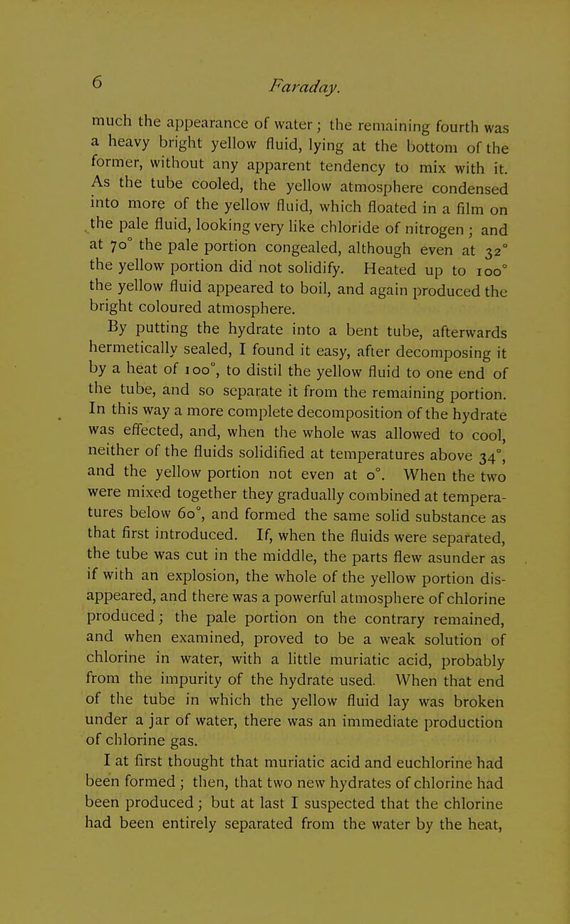 much the appearance of water ; the remaining fourth was a heavy bright yellow fluid, lying at the bottom of the former, without any apparent tendency to mix with it. As the tube cooled, the yellow atmosphere condensed into more of the yellow fluid, which floated in a film on . the pale fluid, looking very like chloride of nitrogen ; and at 70° the pale portion congealed, although even at 32° the yeUow portion did not solidify. Heated up to 100° the yellow fluid appeared to boil, and again produced the bright coloured atmosphere. By putting the hydrate into a bent tube, afterwards hermetically sealed, I found it easy, after decomposing it by a heat of 100°, to distil the yellow fluid to one end of the tube, and so separate it from the remaining portion. In this way a more complete decomposition of the hydrate was effected, and, when the whole was allowed to cool, neither of the fluids solidified at temperatures above 34°, and the yellow portion not even at 0°. When the two were mixed together they gradually combined at tempera- tures below 60°, and formed the same soHd substance as that first introduced. If, when the fluids were separated, the tube was cut in the middle, the parts flew asunder as if with an explosion, the whole of the yellow portion dis- appeared, and there was a powerful atmosphere of chlorine produced; the pale portion on the contrary remained, and when examined, proved to be a weak solution of chlorine in water, with a little muriatic acid, probably from the impurity of the hydrate used. When that end of the tube in which the yellow fluid lay was broken under a jar of water, there was an immediate production of chlorine gas. I at first thought that muriatic acid and euchlorine had been formed ; then, that two new hydrates of chlorine had been produced; but at last I suspected that the chlorine had been entirely separated from the water by the heat,