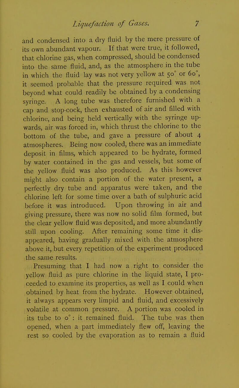 and condensed into a dry fluid by the mere pressure of its own abundant vapour. If that were true, it followed, that chlorine gas, when compressed, should be condensed into the same fluid, and, as the atmosphere in the tube in which the fluid lay was not very yellow at 50° or 60°, it seemed probable that the pressure required was not beyond what could readily be obtained by a condensing syringe. A long tube was therefore furnished with a cap and stop-cock, then exhausted of air and filled with chlorine, and being held vertically with the syringe up- wards, air was forced in, which thrust the chlorine to the bottom of the tube, and gave a pressure of about 4 atmospheres. Being now cooled, there was an immediate deposit in films, which appeared to be hydrate, formed by water contained in the gas and vessels, but some of the yellow fluid was also produced. As this however might also contain a portion of the water present, a perfectly dry tube and apparatus were taken, and the chlorine left for some time over a bath of sulphuric acid before it was introduced. Upon throwing in air and giving pressure, there was now no solid film formed, but the clear yellow fluid was deposited, and more abundantly still upon cooling. After remaining some time it dis- appeared, having gradually mixed with the atmosphere above it, but every repetition of the experiment produced the same results. Presuming that I had now a right to consider the yellow fluid as pure chlorine in the hquid state, I pro- ceeded to examine its properties, as well as I could when obtained by heat from the hydrate. However obtained, it always appears very limpid and fluid, and excessively volatile at common pressure. A portion was cooled in its tube to 0°: it remained fluid. The tube was then opened, when a part immediately flew off, leaving the rest so cooled by the evaporation as to remain a fluid