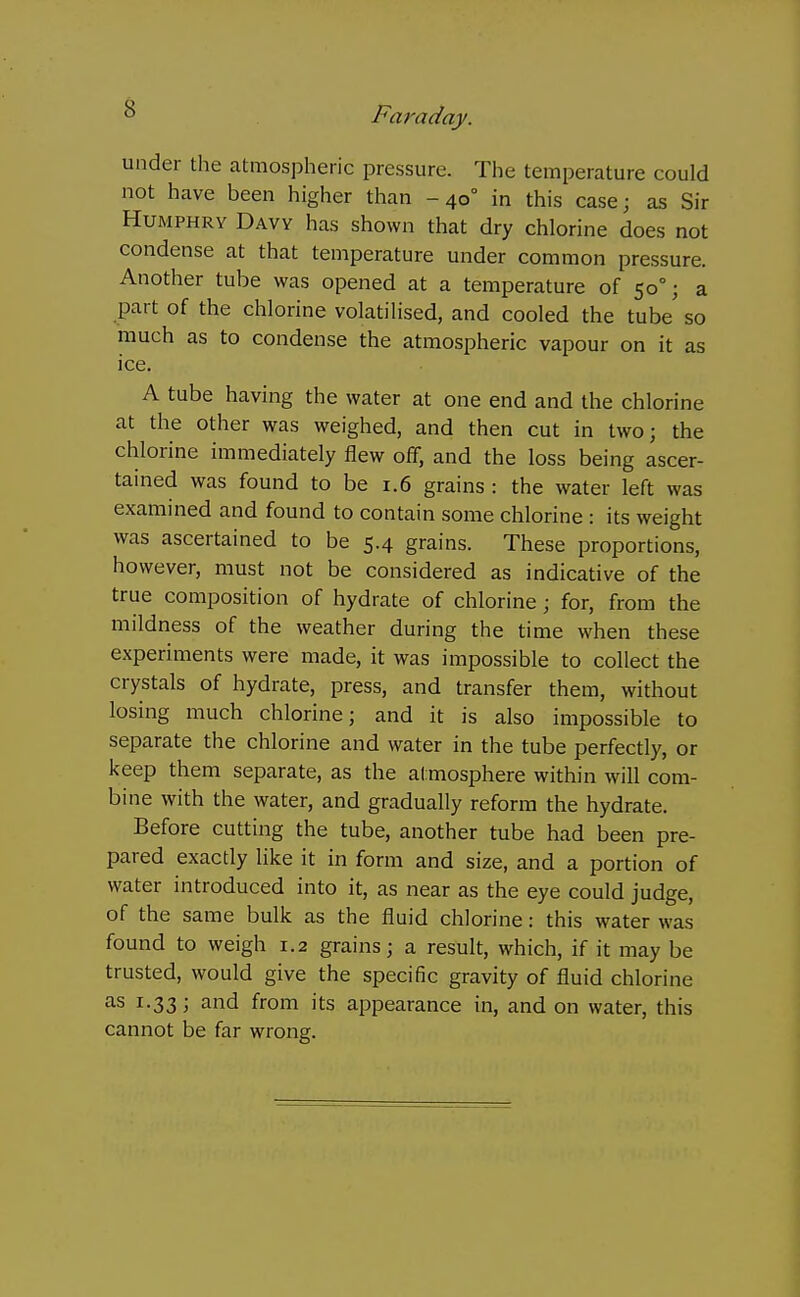 under the atmospheric pressure. The temperature could not have been higher than -40° in this case; as Sir Humphry Davy has shown that dry chlorine does not condense at that temperature under common pressure. Another tube was opened at a temperature of 50°; a part of the chlorine volatilised, and cooled the tube so much as to condense the atmospheric vapour on it as ice. A tube having the water at one end and the chlorine at the other was weighed, and then cut in two; the chlorine immediately flew off, and the loss being ascer- tained was found to be 1.6 grains : the water left was examined and found to contain some chlorine : its weight was ascertained to be 5.4 grains. These proportions, however, must not be considered as indicative of the true composition of hydrate of chlorine; for, from the mildness of the weather during the time when these experiments were made, it was impossible to collect the crystals of hydrate, press, and transfer them, without losing much chlorine; and it is also impossible to separate the chlorine and water in the tube perfectly, or keep them separate, as the atmosphere within will com- bine with the water, and gradually reform the hydrate. Before cutting the tube, another tube had been pre- pared exactly like it in form and size, and a portion of water introduced into it, as near as the eye could judge, of the same bulk as the fluid chlorine: this water was found to weigh 1.2 grains; a result, which, if it may be trusted, would give the specific gravity of fluid chlorine as 1.33; and from its appearance in, and on water, this cannot be far wrong.