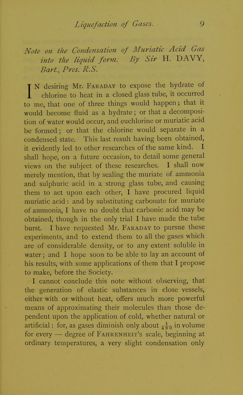 Note on the Condensation of Muriatic Acid Gas into the liquid form. By Sir H. DAVY, Bart., Pres. R.S. IN desiring Mr. Faraday to expose the hydrate of chlorine to heat in a closed glass tube, it occurred to me, that one of three things would happen; that it would become fluid as a hydrate; or that a decomposi- tion of water would occur, and euchlorine or muriatic acid be formed; or that the chlorine would separate in a condensed state. This last result having been obtained, it evidently led to other researches of the same kind. I shall hope, on a future occasion, to detail some general views on the subject of these researches. I shall now merely mention, that by sealing the muriate of ammonia and sulphuric acid in a strong glass tube, and causing them to act upon each other, I have procured liquid muriatic acid : and by substituting carbonate for muriate of ammonia, I have no doubt that carbonic acid may be obtained, though in the only trial I have made the tube burst. I have requested Mr. Faraday to pursue these experiments, and to extend them to all the gases which are of considerable density, or to any extent soluble in water; and I hope soon to be able to lay an account of his results, with some appUcations of them that I propose to make, before the Society. I cannot conclude this note without observing, that the generation of elastic substances in close vessels, either with or without heat, offers much more powerful means of approximating their molecules than those de- pendent upon the application of cold, whether natural or artificial: for, as gases diminish only about in volume for every — degree of Fahrenheit's scale, beginning at ordinary temperatures, a very slight condensation only